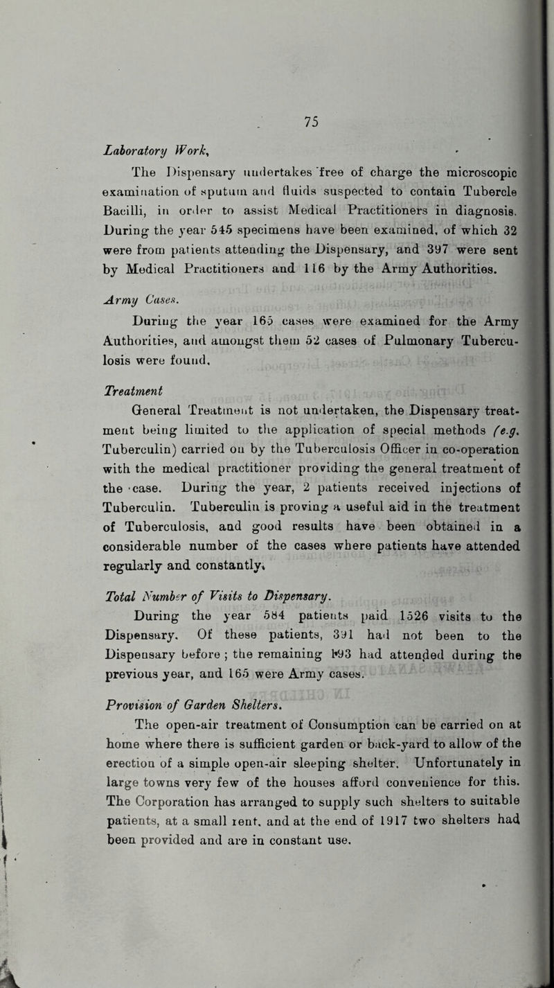 Laboratory Work, The Dispensary undertakes free of charge the microscopic examination of sputum and fluids suspected to contain Tubercle Bacilli, in order to assist Medical Practitioners in diagnosis. During the year 545 specimens have been examined, of which 32 were from patients attending the Dispensary, and 397 were sent by Medical Practitioners and 116 by the Army Authorities. Army Case a. During the year 165 cases were examined for the Army Authorities, and amongst them 52 cases of Pulmonary Tubercu- losis were found. Treatment General Treatment is not undertaken, the Dispensary treat- ment being limited to the application of special methods (e.g. Tuberculin) carried on by the Tuberculosis Officer in co-operation with the medical practitioner providing the general treatment of the *case. During the year, 2 patients received injections of Tuberculin. Tuberculin is proving a useful aid in the treatment of Tuberculosis, and good results have been obtained in a considerable number of the cases where patients have attended regularly and constantly* Total Number of Visits to Dispensary. During the year 584 patients paid 1526 visits to the Dispensary. Of these patients, 391 had not been to the Dispensary before ; the remaining l«93 had attended during the previous year, and 165 were Army cases. Provision of Garden Shelters. The open-air treatment of Consumption can be carried on at home where there is sufficient garden or back-yard to allow of the erection of a simple open-air sleeping shelter. Unfortunately in large towns very few of the houses afford convenience for this. The Corporation has arranged to supply such shelters to suitable patients, at a small rent, and at the end of 1917 two shelters had been provided and are in constant use.