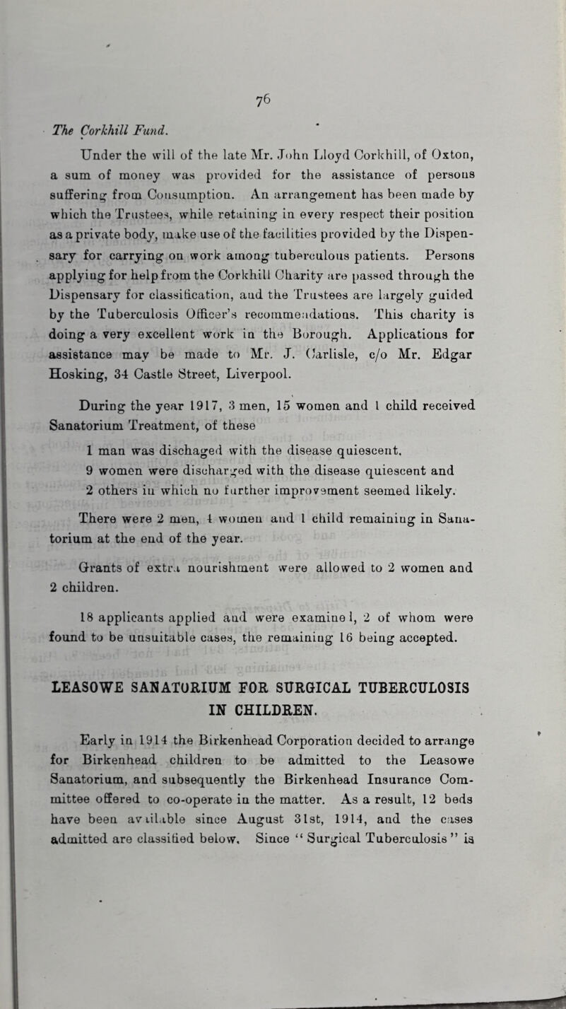 The Corkhill Fund. Under the will of the late Mr. John Lloyd Corkhill, of Oxton, a sum of money was provided for the assistance of persons suffering from Consumption. An arrangement has been made by which the Trustees, while retaining in every respect their position as a private body, make use of the facilities provided by the Dispen- sary for carrying on work amoag tuberculous patients. Persons applyiugfor help from the Corkhill Charity are passed through the Dispensary for classification, and the Trustees are largely guided by the Tuberculosis Officer’s recommendations. This charity is doing a very excellent work in the Borough. Applications for assistance may be made to Mr. J. Carlisle, c/o Mr. Edgar Hosking, 34 Castle Street, Liverpool. During the year 1917, 3 men, 15 women and l child received Sanatorium Treatment, of these 1 man was dischaged with the disease quiescent, 9 women were discharged with the disease quiescent and 2 others in which no further improvement seemed likely. There were 2 men, 4 women and 1 child remaining in Sana- torium at the end of the year. Grants of extra nourishment were allowed to 2 women and 2 children. 18 applicants applied and were examine 1, 2 of whom were found to be unsuitable cases, the remaining 16 being accepted. LEASOWE SANATORIUM EOR SURGICAL TUBERCULOSIS IN CHILDREN. Early in 1914 the Birkenhead Corporation decided to arrange for Birkenhead children to be admitted to the Leasowe Sanatorium, and subsequently the Birkenhead Insurance Com- mittee offered to co-operate in the matter. As a result, 12 beds have been avitlable since August 31st, 1914, and the cases admitted are classified below. Since “ Surgical Tuberculosis” is