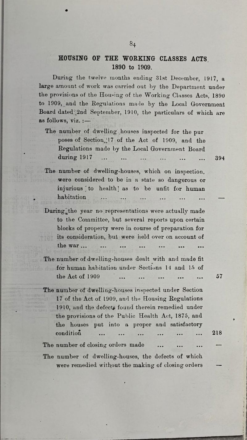 HOUSING OF THE WORKING CLASSES ACTS, 1890 to 1909. During the twelve months ending 31st December, 1917, a large amount of work was carried out by the Department under the provisions of the Housing of the Working Classes Acts, 1890 to 1909, and the Regulations made by the Local Government Board dated -2nd September, 1910, the particulars of which are as follows, viz. :— The number of dwelling houses inspected for the pur poses of Sectional 7 of the Act of 1909, and the Regulations made by the Local Government Board during 1917 ... ... ... ... ... ... 394 The number of dwelling-houses, which on inspection, were considered to be in a state so dangerous or injurious 'to health’ as to be unfit for human habitation ... ... ... ... ... ... — During^the year no representations were actually made to the Committee, but several reports upon certain blocks of property were in course of preparation for its consideration, but were held over on account of the war... The number of dwelling-houses dealt with and made fit for human habitation under Sections 14 and 15 of the Act of 1909 ... ... ... ... ... 57 The number of dwelling-houses inspected under Section 17 of the Act of 1909, and the Housing Regulations 1910, and the defects found therein remedied under the provisions of the Public Health Act, 1875, and the houses put into a proper and satisfactory condition ... ... ... ... ... ... 218 The number of closing orders made ... ... ... — The number of dwelling-houses, the defects of which were remedied without the making of closing orders —