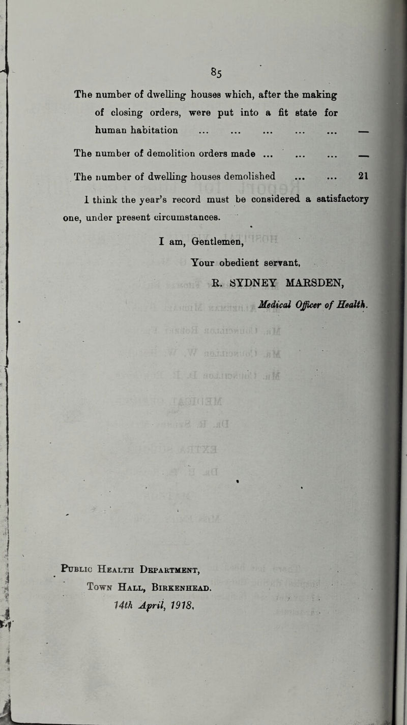 The number of dwelling houses which, after the making of closing orders, were put into a fit state for human habitation ... ... ... — The number of demolition orders made ... ... ... The number of dwelling houses demolished 21 1 think the year’s record must be considered a satisfactory one, under present circumstances. I am, Gentlemen, Your obedient servant, R. SYDNEY MARSDEN, Medical Officer of Health. Public Health Department, Town Hall, Birkenhead. 14th April, 1918,