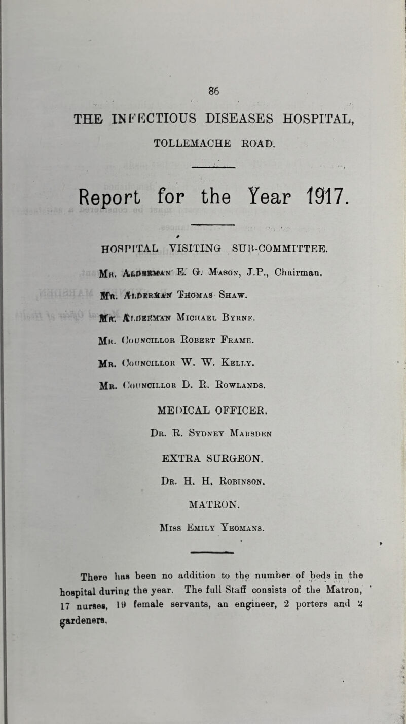THE INFECTIOUS DISEASES HOSPITAL, TOLLEMACHE ROAD. Report for the Year 1917. '. • ■ / HOSPITAL VISITING SUB-COMMITTEE. IMk. Alobrman E. G. Mason, J.P., Chairman. HTn. At .DERftAN Thomas Shaw. Mir. At , Herman Michael Byrne. Mu. Councillor Robert Frame. Mr. Councillor W. W. Kelly. Mr. Councillor I). R. Rowlands. MEDICAL OFFICER. Dr. R. Sydney Marsden EXTRA SURGEON. Dr. H, H, Robinson, MATRON. Miss Emily Yeomans. There has been no addition to the number of beds in the hospital during the year. The full Staff consists of the Matron, 17 nurses, 1U female servants, an engineer, 2 porters and 2 gardeners, 1