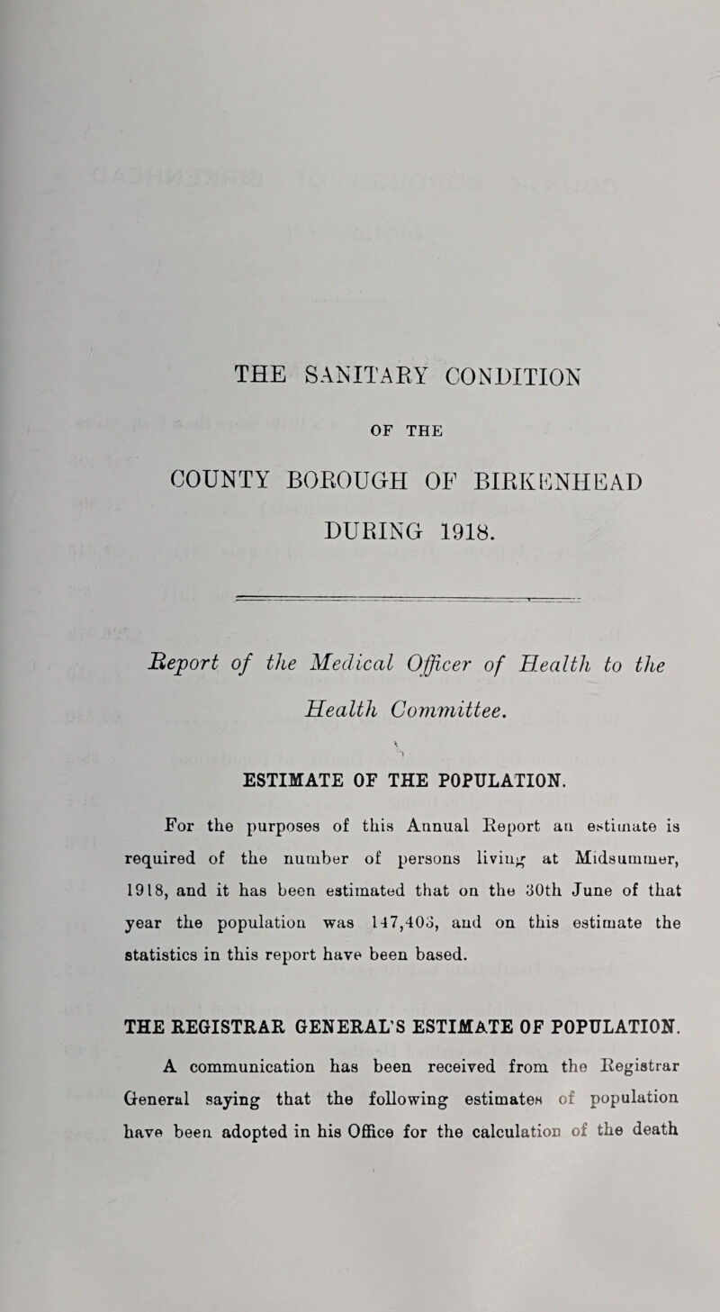 THE SANITARY CONDITION OF THE COUNTY BOEOUGH OF BIRKENHEAD DURING 1918. Report of the Medical Officer of Health to the Health Committee. \ \ ESTIMATE OF THE POPULATION. For the purposes of this Annual Report an estimate is required of the number of persons living at Midsummer, 1918, and it has been estimated that on the 80th June of that year the population was 147,403, and on this estimate the statistics in this report have been based. THE REGISTRAR GENERAL’S ESTIMATE OF POPULATION. A communication has been received from the Registrar General saying that the following estimates of population have been adopted in his Office for the calculation of the death