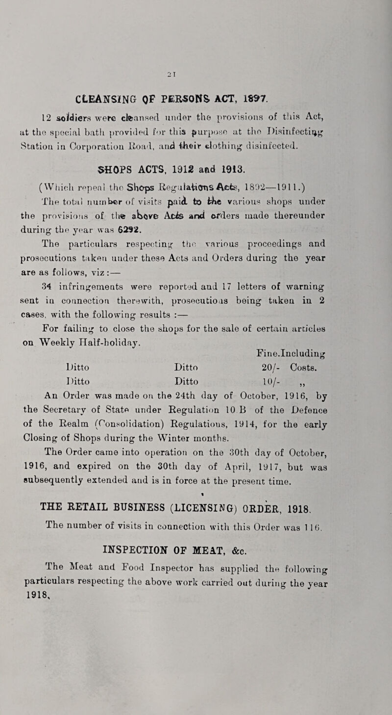 cleansing of PERSONS ACT, 1SS>7. 12 soldiers were cleansed under the provisions of this Act, at the special bath provided for this purpose at the Disinfecting Station in Corporation Road, and ihfcir clothing disinfected. SHOPS ACTS, 1912 and 1913. (Which repeal the Shops RegulaiicmS Acte, 1892—1911.) The total number of visits paid, to bkt various shops under the provisions of tlws above Acis and orders made thereunder during the year was $292. The particulars respecting the various proceedings and prosecutions taken under these Acts and Orders during the year are as follows, viz : — 34 infringements were reported and 17 letters of warning sent in connection therewith, prosecutions being taken in 2 cases, with the following results :— For failing to close the sliops for the sale of certain articles on Weekly Half-holiday. Fine.Including Ditto Ditto 20/- Costs. Ditto Ditto 10/- ,, An Order was made on the 24th day of October, 1916, by the Secretary of State under Regulation 10 B of the Defence of the Realm (Consolidation) Regulations, 1914, for the early Closing of Shops during the Winter months. The Order came into operation on the 30th day of October, 1916, and expired on the 30th day of April, 1917, but was subsequently extended and is in force at the present time. THE RETAIL BUSINESS (LICENSING) ORDER, 1918. The number of visits in connection with this Order was 1 16. INSPECTION OF MEAT, &c. The Meat and Food Inspector has supplied the following particulars respecting the above work carried out during the year 1918,