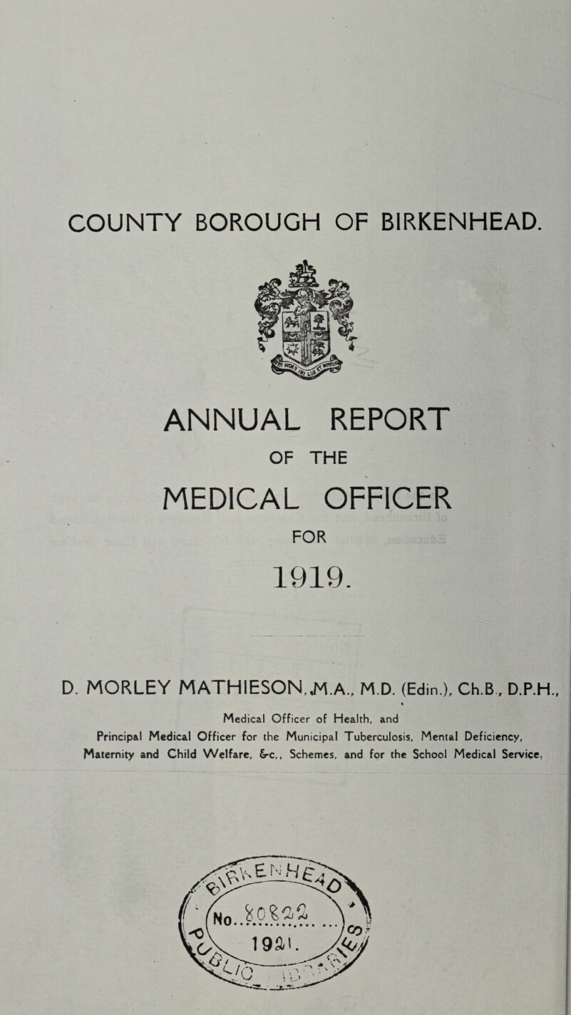 COUNTY BOROUGH OF BIRKENHEAD. ANNUAL REPORT OF THE MEDICAL OFFICER FOR 1919. D. MORLEY MATHIESON.J^.A., M.D. (Edin.), Ch.B, D.P.H., Medical Officer of Health, and Principal Medical Officer for the Municipal Tuberculosis, Mental Deficiency, Maternity and Child Welfare, &-c,. Schemes, and for the School Medical Service,
