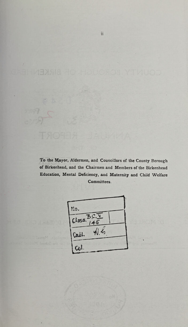To the ^yor, Aldermen, and Councillors of the County Borough of Birkenhead, and the Chairmen and Members of the Birkenhead Education, Mental Deficiency, and Maternity and Child Welfare Committees.