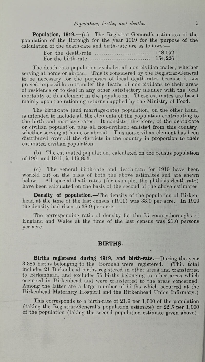 Population, 1919.— (a) The Eegistrar-General’s estimates of the population of the Borough for the year 1919 for the purpose of the calculation of the death-rate and birth-rate are as follows:— For the death-rate 148,052. For the birth-rate 154,226. The death-rate population excludes all non-civilian males, whether serving at home or abroad. This is considered by the Begistrar-General to be necessary for the purposes of local death-rates because it -^as proved impossible to transfer the deaths of non-civilians to their areas of residence or to deal in any other satisfactory manner with the local mortality of this element in the population. These estimates are based mainly upon the rationing returns supplied by the Ministry of Food. The birth-rate (and marriage-rate) population, on the other hand, is intended to include all the elements of the population contributing to the birth and marriage rates. It consists, therefore, of the death-rate or civilian populat'on plus all non-civilians enlisted from this country, whether serving at home or abroad. This non-civilian element has been distributed over all the districts in the country in proportion to their estimated civilian population. (b) The estimated population, calculated on the census population of 1901 and 1911, is 149,853. (c) The general birth-rate and death-rate for 1919 have been worked out on the basis of both the above estimates and are shewn below. All special death-rates (for example, the phthisis death-rate) have been calculated on the basis of the second of the above estimates. Density of population.—The density of the population of Birken- head at the time of the last census (1911) was 33.9 per acre. In 1919 the density had risen to 38.9 per acre. The corresponding ratio of density for the 75 county-boroughs cf England and Wales at the time of the last census was 21.0 persons per acre. BIRTHS. Births registered during 1919, and birth-rate.—During the year 3,385 births belonging to the Borough were registered. (This total includes 21 Birkenhead births registered in other areas and transferred to Birkenhead, and excludes 75 births belonging to other areas which occurred in Birkenhead and were transferred to the areas concerned. Among the latter are a large number of births which occurred at the Birkenhead Maternity Hospital and the Birkenhead Union Infirmary.) This corresponds to a birth-rate of 21.9 per 1,000 of the population (taking the Registrar-GeneraFs population estimate) or 22.5 per 1,000 of the population (taking the second population estimate given above).