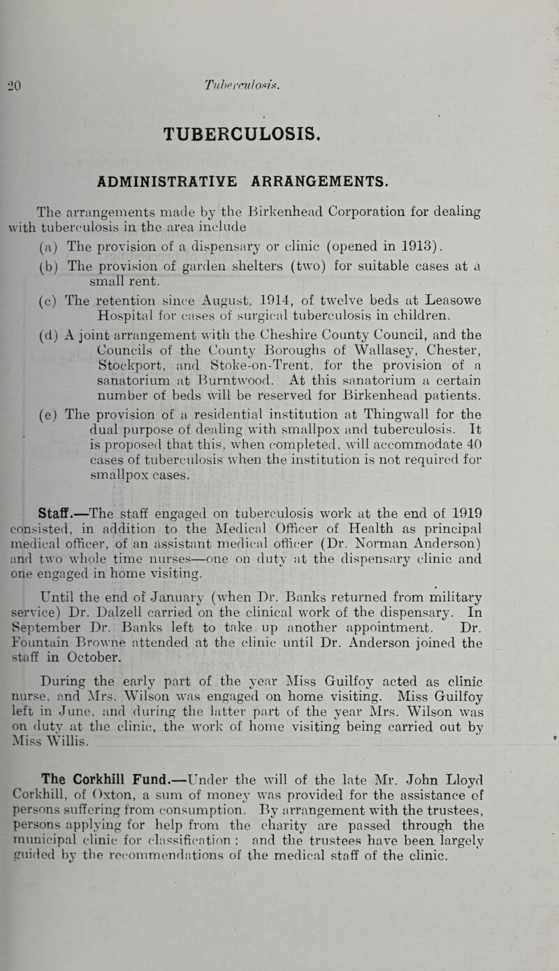 TUBERCULOSIS. ADMINISTRATIYE ARRANGEMENTS. The arrangements made by the Birkenhead Corporation for dealing with tuberculosis in the area include (a) The provision of a dispensary or clinic (opened in 1913). (b) The provision of garden shelters (two) for suitable cases at a small rent. (c) The retention since August, 1914, of twelve beds at Leasowe Hospital for cases of surgical tuberculosis in children. (d) A joint arrangement with the Cheshire County Council, and the Councils of the County Boroughs of Wallasey, Chester, Stockport, and Stoke-on-Trent, for the provision of a sanatorium at Burntwood. At this sanatorium a certain number of beds will be reserved for Birkenhead patients. (e) The provision of a residential institution at Thingwall for the dual purpose of dealing with smallpox and tuberculosis. It is proposed that this, when completed, will accommodate 40 cases of tuberculosis when the institution is not required for smallpox cases. Staff.—The staff engaged on tuberculosis work at the end of 1919 consisted, in addition to the Medical Officer of Health as princip.al medical officer, of an assistant medical officer (Dr. Norman Anderson) and two whole time nurses—one on duty at the dispensary clinic and one engaged in home visiting. Until the end of January (when Dr. Banks returned from military service) Dr. Dalzell carried on the clinical work of the dispensary. In September Dr. Banks left to take up another appointment. Dr. Fountain Browne attended at the clinic until Dr. Anderson joined the staff in October. During the early part of the year Miss Guilfoy acted as clinic nurse, and i\Irs. Wilson was engaged on home visiting. Miss Guilfoy left in June, and during the latter part of the year Mrs. Wilson was on duty at the clinics, the work of home visiting being carried out by Miss Willis. The Corkhill Fund.—Under the will of the late Mr. John Lloyd Corkhill, of Oxton, a sum of money was provided for the assistance of persons suffering from consumption. By arrangement with the trustees, persons applying for help from the charity are passed through the municipal clinic for classification ; and the trustees have been largely guided by the recommendations of the medical staff of the clinic,