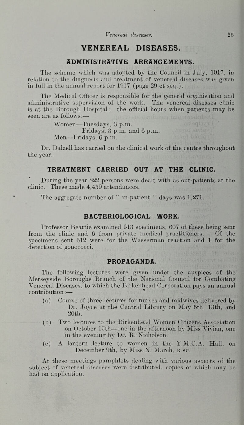 VENEREAL DISEASES. ADMINISTRATIVE ARRANGEMENTS. The scheme which was adopted by the Council in July, 1917, in relation to the diagnosis and treatment of venereal diseases was given in full in the annual report for 1917 (page 29 et seq.). The Medical Officer is responsible for the general organisation and administrative supervision of the work. The venereal diseases clinic is at the Borough Hospital; the official hours when patients may be seen are as follows:— Women—Tuesdays, 3 p.m. Fridays, 3 p.m. and 6 p.m. Men—Fridays, 6 p.m. Dr. Dalzell has carried on the clinical work of the centre throughout the year. TREATMENT CARRIED OUT AT THE CLINIC. During the year 822 persons were dealt with as out-patients at the clinic. These made 4,459 attendances. The aggregate number of “ in-patient days was 1,271. BACTERIOLOGICAL WORK. Professor Beattie examined 613 specimens, 607 of these being sent from the clinic and 6 from private medical practitioners. Of the specimens sent 612 were for the Wasserman reaction and 1 for the detection of gonococci. PROPAGANDA. The following lectures were given under the auspices of the Merseyside Boroughs Branch of the National Council for Combating Venereal Diseases, to which the Birkenhead Corporation pays an annual contribution:— (a) Course of three lectures for nurses and inidwives delivered by Dr. Joyce at the Central Library on May 6th, 13th, and 20th. (b) Two lectures to the Birkenhead Women Citizens Association on October 15th—one in the afternoon by Miss Vivian, one in the evening by Dr. E. Nicholson. (c) A lantern .lecture to women in the Y.M.C.A. Hall, on December 9th, by Miss N. March, b.sc. At these meetings pamphlets dealing with various aspects of the subject of venereal diseases were distributed, copies of which may be had on application.