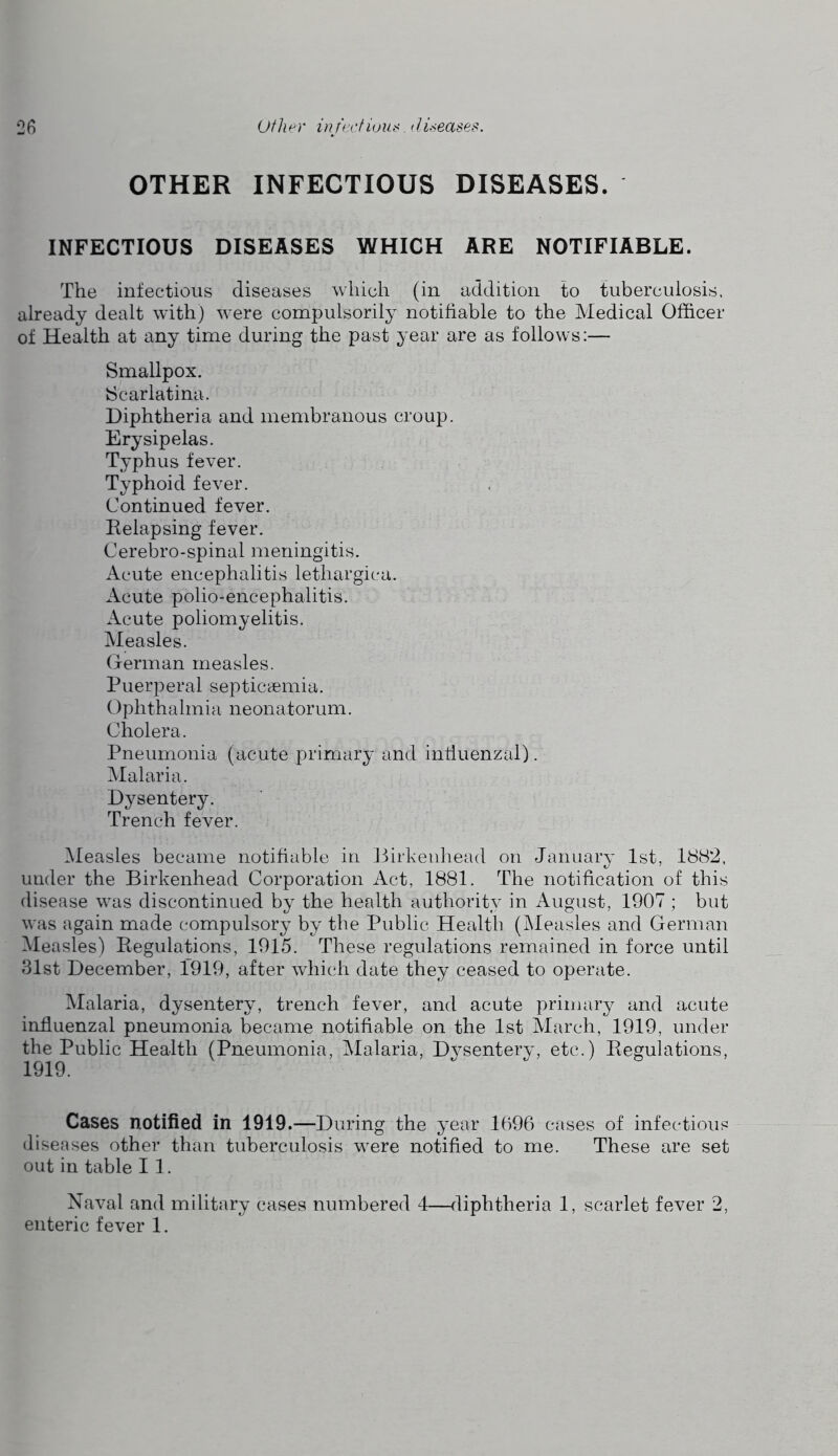 OTHER INFECTIOUS DISEASES. INFECTIOUS DISEASES WHICH ARE NOTIFIABLE. The infectious diseases which (in addition to tuberculosis, already dealt with) 'svere compulsorily notifiable to the Medical Officer of Health at any time during the past year are as follows:— Smallpox. Scarlatina. Diphtheria and membranous croup. Erysipelas. Typhus fever. Typhoid fever. Continued fever. Relapsing fever. Cerebro-spinal meningitis. Acute encephalitis lethargica. Acute polio-encephalitis. Acute poliomyelitis. Measles. Oerman measles. Puerperal septicaimia. Ophthalmia neonatorum. Cholera. Pneumonia (acute primary and influenzal). Malaria. Dysentery. Trench fever. iMeasles became notifiable in liirkeuhead on January 1st, 1882, under the Birkenhead Corporation Act, 1881. The notification of this disease was discontinued by the health authority in August, 1907 ; but was again made compulsory by the Public Health (kleasles and German Measles) Regulations, 1915. These regulations remained in force until 31st December, 1919, after which date they ceased to operate. Malaria, dysentery, trench fever, and acute primary and acute influenzal pneumonia became notifiable on the 1st March, 1919, under the Public Health (Pneumonia, Malaria, Dysentery, etc.) Regulations, Cases notified in 1919.—During the year 1096 cases of infectious diseases other than tuberculosis wxre notified to me. These are set out in table I 1. Naval and military cases numbered 4—fliphtheria 1, scarlet fever 2, enteric fever 1.