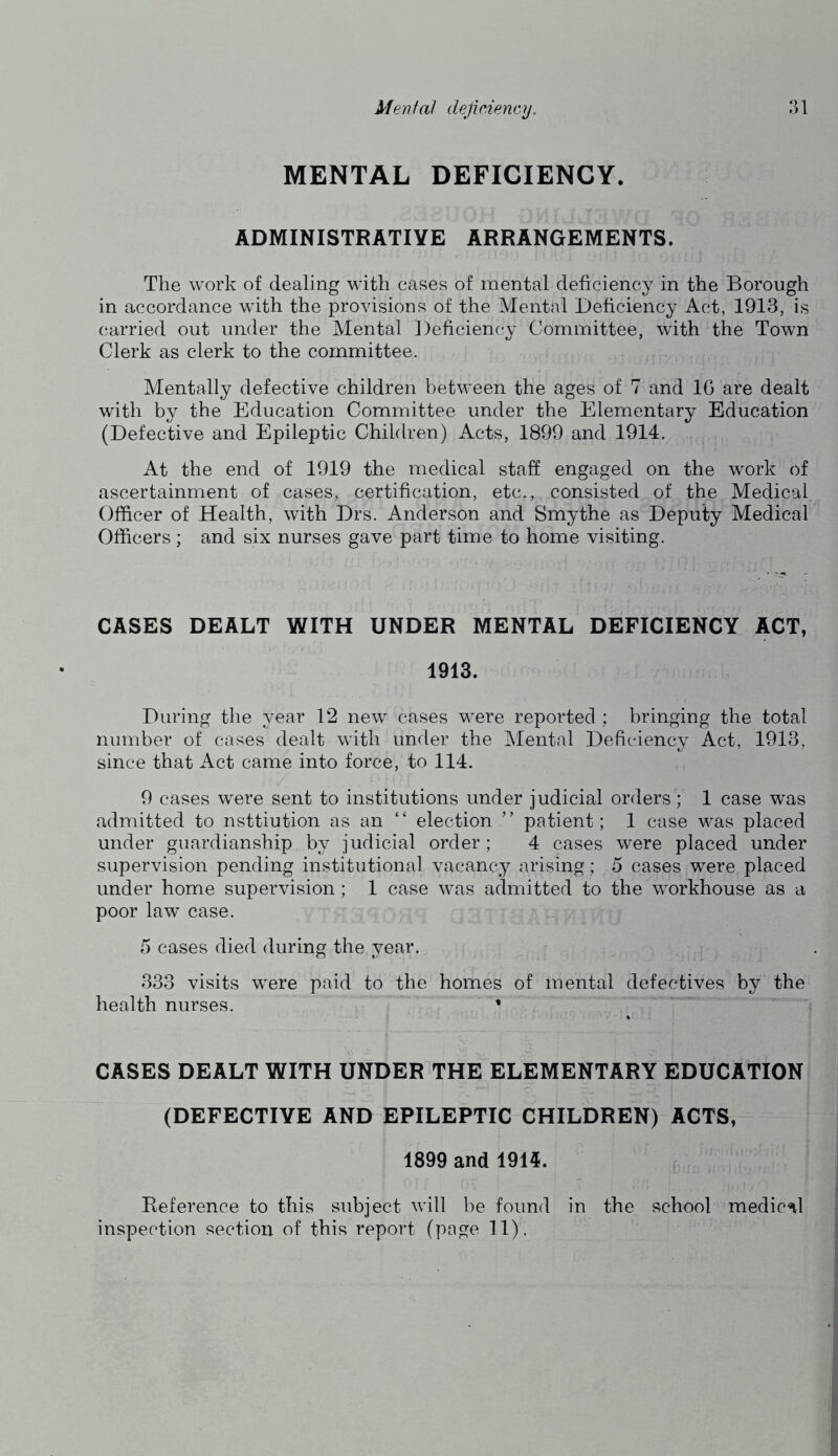 MENTAL DEFICIENCY. ADMINISTRATIVE ARRANGEMENTS. The work of dealing with cases of mental deficiency in the Borough in accordance with the provisions of the Mental Deficiency Act, 1913, is carried out under the Mental ])eficien(;y Committee, with the Town Clerk as clerk to the committee. Mentally defective children between the ages of 7 and IG are dealt with by the Education Committee under the Elementary Education (Defective and Epileptic Children) Acts, 1899 and 1914. At the end of 1919 the medical staff engaged on the work of ascertainment of cases, certification, etc., consisted of the Medical Officer of Health, with Drs. Anderson and Smythe as Deputy Medical Officers; and six nurses gave part time to home visiting. CASES DEALT WITH UNDER MENTAL DEFICIENCY ACT, 1913. During the year 12 new cases were reported ; bringing the total number of cases dealt with under the Mental Deficiency Act, 1913, since that Act came into force, to 114. 9 cases were sent to institutions under judicial orders; 1 case was admitted to nsttiution as an “ election ” patient; 1 case was placed under guardianship by judicial order ; 4 cases were placed under supervision pending institutional vacancy arising; 5 cases were placed under home supervision; 1 case was admitted to the workhouse as a poor law case. 5 cases died during the year. 333 visits were paid to the homes of mental defectives by the health nurses. * CASES DEALT WITH UNDER THE ELEMENTARY EDUCATION (DEFECTIVE AND EPILEPTIC CHILDREN) ACTS, 1899 and 1914. Reference to this subject will be found in the school medicnl inspection section of this report (page 11).