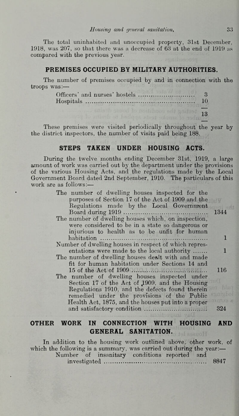 The total uninhabited and unoccupied property, 31st December, 1918, was 207, so that there was a decrease of 63 at the end of 1919 as compared with the previous year. PREMISES OCCUPIED BY MILITARY AUTHORITIES. The number of premises occupied by and in connection with the troops was:— Officers’ and nurses’ hostels 3 Hospitals 10 13 These premises were visited periodically throughout the year by the district inspectors, the number of visits paid being 188. STEPS TAKEN UNDER HOUSING ACTS. During the twelve months ending December 31st, 1919, a large amount of work was carried out by the department under the provisions of the various Housing Acts, and the regulations made by the Local Government Board dated 2nd September, 1910. The particulars of this work are as follows:— The number of dwelling houses inspected for the purposes of Section 17 of the Act of 1909 and the Regulations made by the Local Government Board during 1919 1344 The number of dwelling houses which, on inspection, were considered to be in a state so dangerous or injurious to health as to be unfit for human habitation 1 Number of dwelling houses in respect of which repres- entations were made to the local authority 1 The number of dwelling houses dealt with and made fit for human habitation under Sections 14 and 15 of the Act of 1909 116 The number of dwelling houses inspected under Section 17 of the Act of ^909, and the Housing Regulations 1910, and the defects found therein remedied under the provisions of the Public Health Act, 1875, and the houses put into a proper and satisfactory condition 324 OTHER WORK IN CONNECTION WITH HOUSING AND GENERAL SANITATION. In addition to the housing work outlined above, other work, of which the following is a summary, was carried out during the year:— Number of insanitary conditions reported and investigated 8847