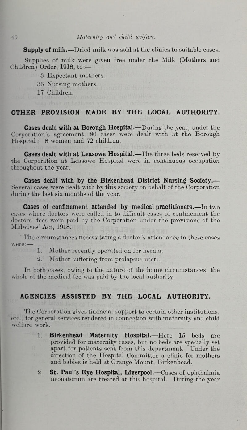 Supply of milk.—])ried milk was sold at the clinics to suitable case^. Supplies of milk were given free under the Milk (Mothers and Children) Order, 1918, to:— 3 Expectant mothers. 3C) Nursing mothers. 17 Children. OTHER PROVISION MADE BY THE LOCAL AUTHORITY. Cases dealt with at Borou^ Hospital.—During the year, under the Corporation’s agreement, 80 cases were dealt with at the Borough Hospital; 8 women and 72 children. Cases dealt with at Leasowe Hospital.—The three beds reserved by the Corporation at Leasowe Hospital were in continuous occupation throughout the year. Cases dealt with by the Birkenhead District Nursing Society.— Several cases were dealt with by this society on behalf of the Corporation during the last six months of the year. Cases of confinement attended by medical practitioners.—In two cases where doctors were called in to difficult cases of confinement the doctors’ fees were paid by the Corporation under the provisions of the Midwives’ Act, 1918. The circumstances necessitating a doctor’s attendance in these cases were:— 1. Mother recently operated on for hernia. 2. Mother suffering from prolapsus uteri. In both cases, owing to the nature of the home circumstances, the whole of the medical fee was paid by the local authority. AGENCIES ASSISTED BY THE LOCAL AUTHORITY. The Corporation gives financial support to certain other institutions, etc., for general services rendered in connection vdth maternity and child welfare work. 1. Birkenhead Maternity Hospital.—Here 15 beds are provided for maternity cases, but no beds are specially set apart for patients sent from this department. Under the direction of the Hospital Committee a clinic for mothers and babies is held at Grange Mount, Birkenhead. 2. St. Paul’s Eye Hospital, Liverpool.—Cases of ophthalmia neonatorum are treated at this hospital. During the year