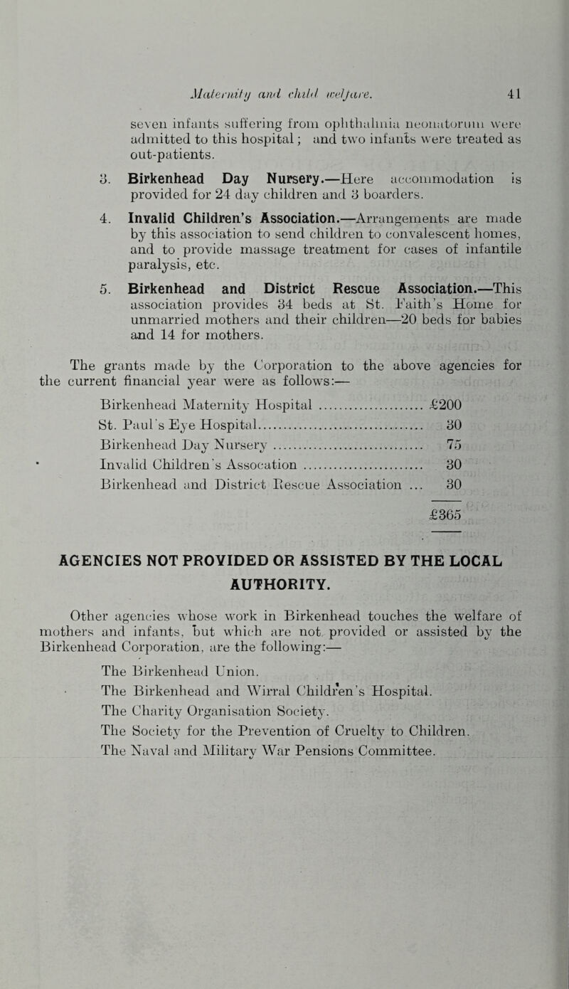 seven infants suffering from oplitlialmia neonatorum were admitted to this hospital; and two infants were treated as out-patients. 3. Birkenhead Day Nursery.—Here aeeommodation is provided for 24 day children and 3 boarders. 4. Invalid Children’s Association.—Arrangements are made by this association to send children to convalescent homes, and to provide massage treatment for cases of infantile paralysis, etc. 5. Birkenhead and District Rescue Association.—This association provides 34 beds at St. 4'aith’s Home for unmarried mothers and their children—20 beds for babies and 14 for mothers. The grants made by the Corporation to the above agencies for the current financial year were as follows:— Birkenhead Maternity Hospital St. Paul’s Eye Hospital Birkenhead Day Nursery Invalid Children’s Assocation Birkenhead and District Piescue Association ... £200 30 75 30 30 £365 AGENCIES NOT PROVIDED OR ASSISTED BY THE LOCAL AUTHORITY. Other agencies whose work in Birkenhead touches the welfare of mothers and infants, but which are not provided or assisted by the Birkenhead Corporation, are the following:— The Birkenhead Union. The Birkenhead and Wirral Children’s Hospital. The Charity Organisation Society. The Society for the Prevention of Cruelty to Children. The Naval and Military War Pensions Committee.