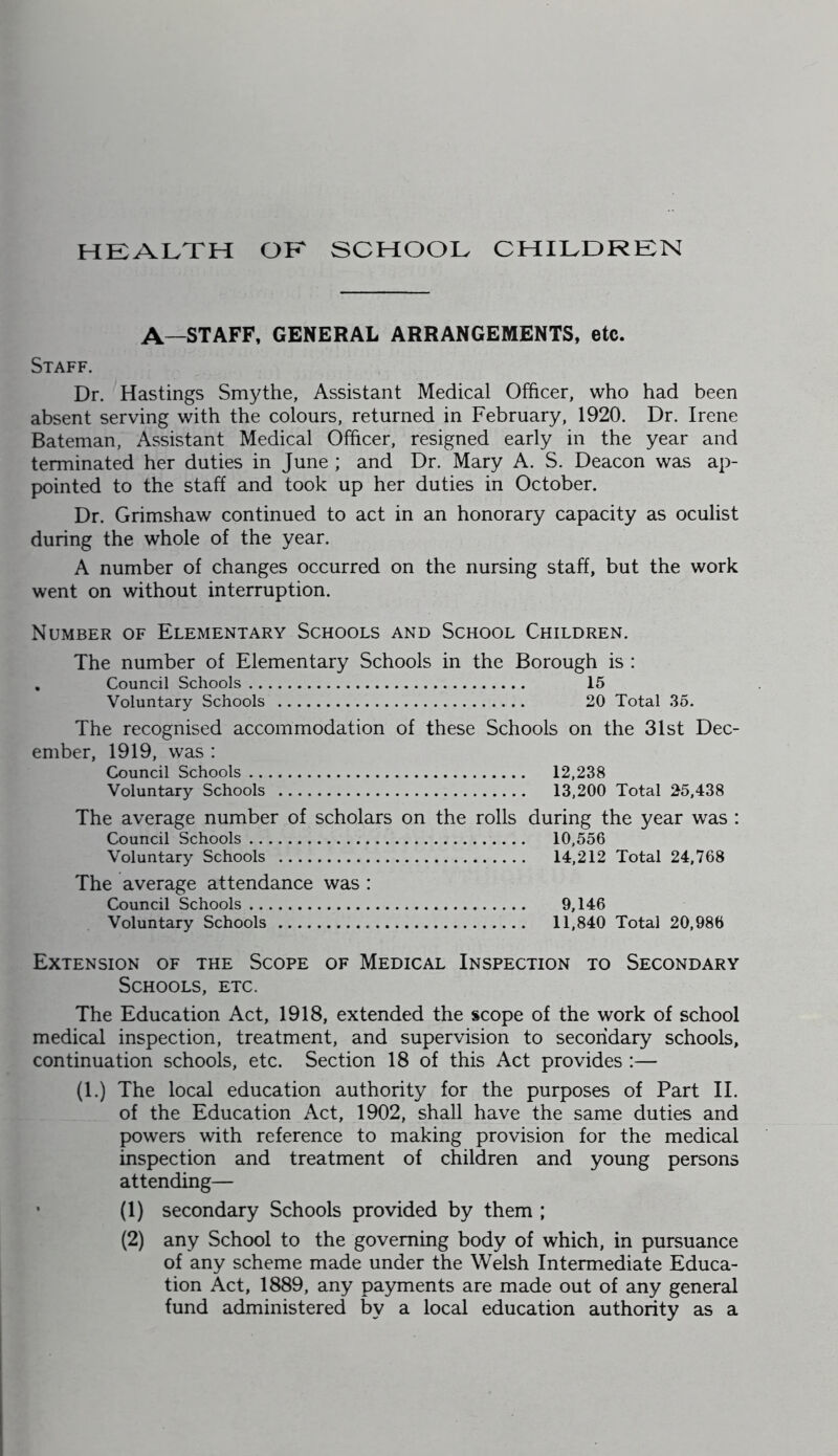 HKALvTH OK SCHOOL CHILDRKN A—STAFF. GENERAL ARRANGEMENTS, etc. Staff. Dr. Hastings Smythe, Assistant Medical Officer, who had been absent serving with the colours, returned in February, 1920. Dr. Irene Bateman, Assistant Medical Officer, resigned early in the year and terminated her duties in June ; and Dr. Mary A. S. Deacon was ap- pointed to the staff and took up her duties in October. Dr. Grimshaw continued to act in an honorary capacity as oculist during the whole of the year. A number of changes occurred on the nursing staff, but the work went on without interruption. Number of Elementary Schools and School Children. The number of Elementary Schools in the Borough is : , Council Schools 15 Voluntary Schools 20 Total 36. The recognised accommodation of these Schools on the 31st Dec- ember, 1919, was : Council Schools 12,238 Voluntary Schools 13,200 Total 25,438 The average number of scholars on the rolls during the year was : Council Schools 10,556 Voluntary Schools 14,212 Total 24,768 The average attendance was : Council Schools 9,146 Voluntary Schools 11,840 Total 20,986 Extension of the Scope of Medical Inspection to Secondary Schools, etc. The Education Act, 1918, extended the scope of the work of school medical inspection, treatment, and supervision to secondary schools, continuation schools, etc. Section 18 of this Act provides :— (1.) The local education authority for the purposes of Part II. of the Education Act, 1902, shall have the same duties and powers with reference to making provision for the medical inspection and treatment of children and young persons attending— ’ (1) secondary Schools provided by them ; (2) any School to the governing body of which, in pursuance of any scheme made under the Welsh Intermediate Educa- tion Act, 1889, any payments are made out of any general fund administered by a local education authority as a