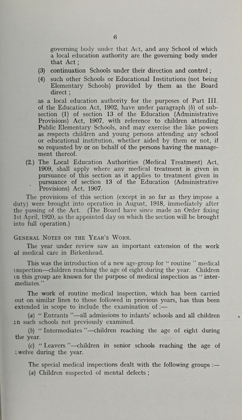 governing body under that Act, and any School of which a local education authority are the governing body under that Act; (3) continuation Schools under their direction and control; (4) such other Schools or Educational Institutions (not being Elementary Schools) provided by them as the Board direct; as a local education authority for the purposes of Part III. of the Education Act, 1902, have under paragraph (6) of sub- section (1) of section 13 of the Education (Administrative Provisions) Act, 1907, with reference to children attending Public Elementary Schools, and may exercise the like powers as respects children and young persons attending any school or educational institution, whether aided by them or not, if so requested by or on behalf of the persons having the manage- ment thereof. (2.) The Local Education Authorities (Medical Treatment) Act, 1909, shall apply where any medical treatment is given in pursuance of this section as it applies to treatment given in pursuance of section 13 of the Education (Administrative Provisions) Act, 1907. The provisions of this section (except in so far as they impose a duty) were brought into operation in August, 1918, immediately after the passing of the Act. (The Board have since made an Order fixing 1st April, 1920, as the appointed day on which the section will be brought into full operation.) General Notes on the Year’s Work. The year under review saw an important extension of the work of medical care in Birkenhead. This was the introduction of a new age-group for “ routine ” medical inspection—children reaching the age of eight during the year. Children in this group are known for the purpose of medical inspection as “ inter- mediates.” The work of routine medical inspection, which has been carried out on similar lines to those followed in previous years, has thus been extended in scope to include the examination of:— (a) “ Entrants ”—all admissions to infants’ schools and all children in such schools not previously examined. {b) “ Intermediates ”—children reaching the age of eight during tlie year. (c) Leavers ”—children in senior schools reaching the age of iwelve during the year. The special medical inspections dealt with the following groups :— {a) Children suspected of mental defects :