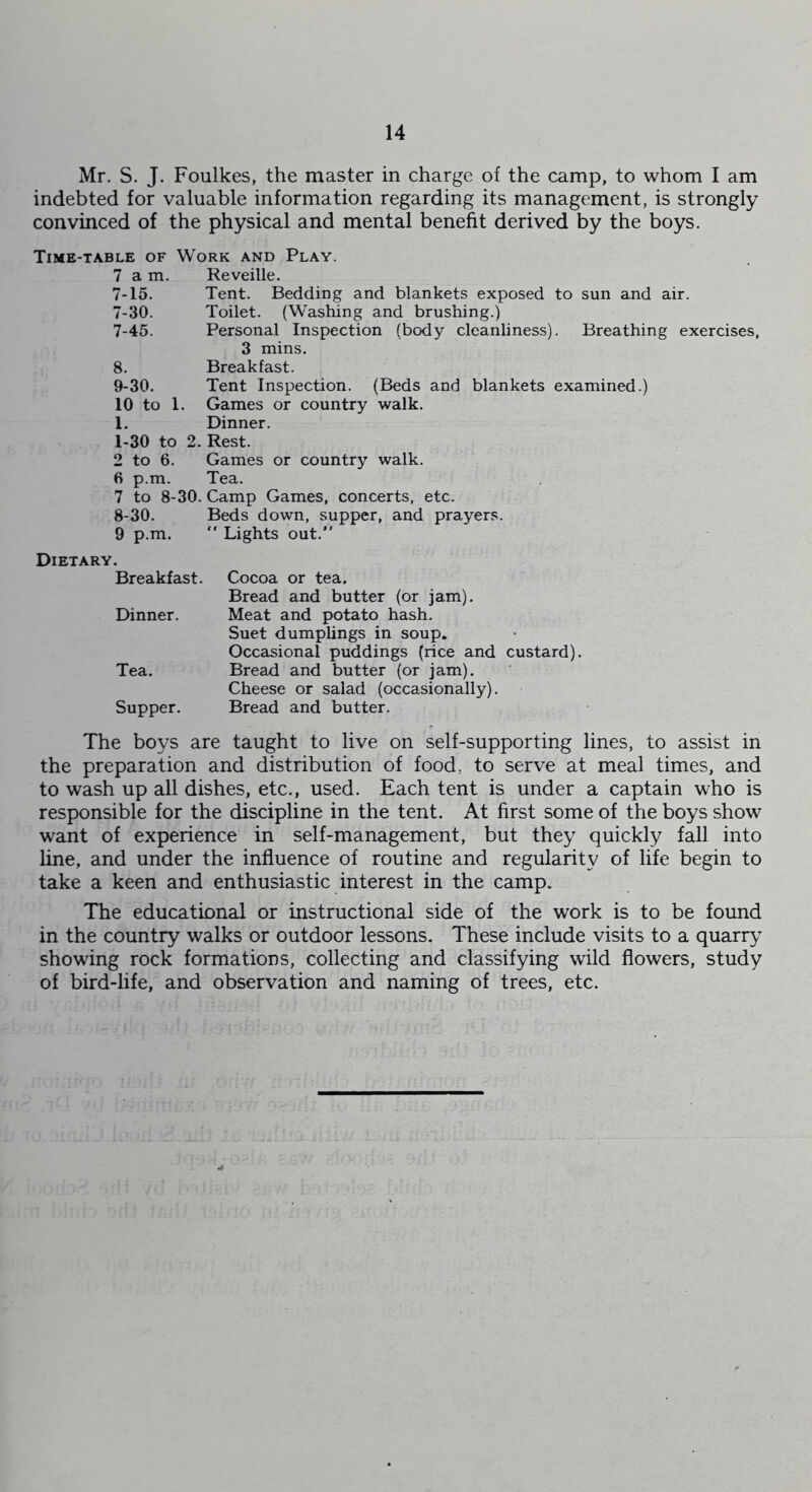 Mr. S. J. Foulkes, the master in charge of the camp, to whom I am indebted for valuable information regarding its management, is strongly convinced of the physical and mental benefit derived by the boys. Time-table of Work and Play. 7 am. Reveille. 7-15. Tent. Bedding and blankets exposed to sun and air. 7-30. Toilet. (Washing and brushing.) 7- 45. Personal Inspection (body cleanliness). Breathing exercises, 3 mins. 8. Breakfast. 9-30. Tent Inspection. (Beds and blankets examined.) 10 to 1. Games or country walk. L Dinner. 1-30 to 2. Rest. 2 to 6. Games or country walk. 6 p.m. Tea. 7 to 8-30. Camp Games, concerts, etc. 8- 30. Beds down, supper, and prayers. 9 p.m. “ Lights out.” Dietary. Breakfast. Dinner. Tea. Supper. Cocoa or tea. Bread and butter (or jam). Meat and potato hash. Suet dumplings in soup. Occasional puddings (rice and custard). Bread and butter (or jam). Cheese or salad (occasionally). Bread and butter. The boys are taught to live on self-supporting lines, to assist in the preparation and distribution of food, to serve at meal times, and to wash up all dishes, etc., used. Each tent is under a captain who is responsible for the discipline in the tent. At first some of the boys show want of experience in self-management, but they quickly fall into line, and under the influence of routine and regularity of life begin to take a keen and enthusiastic interest in the camp. The educational or instructional side of the work is to be found in the country walks or outdoor lessons. These include visits to a quarry showing rock formations, collecting and classifying wild flowers, study of bird-life, and observation and naming of trees, etc.