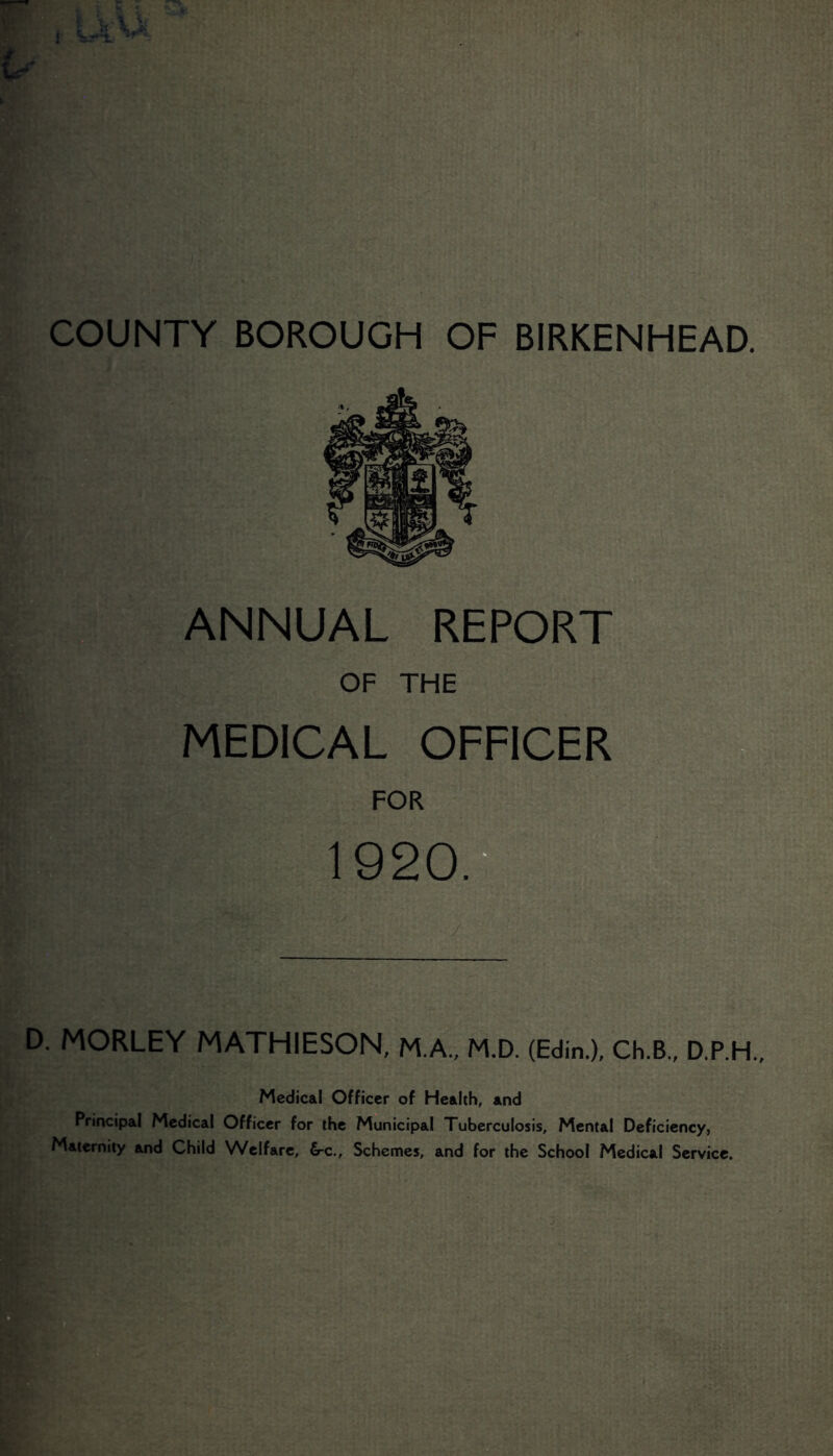 COUNTY BOROUGH OF BIRKENHEAD. ANNUAL REPORT OF THE MEDICAL OFFICER FOR 1920.^ Is D. MORLEY MATHIESON, M.A., M.D. (Edin.), Ch.B., D.P.H., Medical Officer of Health, and Principal Medical Officer for the Municipal Tuberculosis, Mental Deficiency, Maternity and Child Welfare, 6-c., Schemes, and for the School Medical Service.
