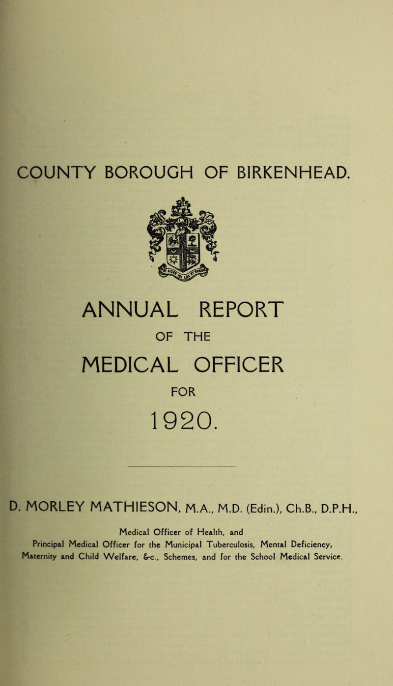 ANNUAL REPORT OF THE MEDICAL OFFICER FOR 1920. D. MORLEY MATHIESON, M.A., M.D. (Edin.), Ch.B., D.P.H., Medical Officer of Health, and Principal Medical Officer for the Municipal Tuberculosis, Mental Deficiency, Maternity and Child Welfare, 6-c., Schemes, and for the School Medical Service.