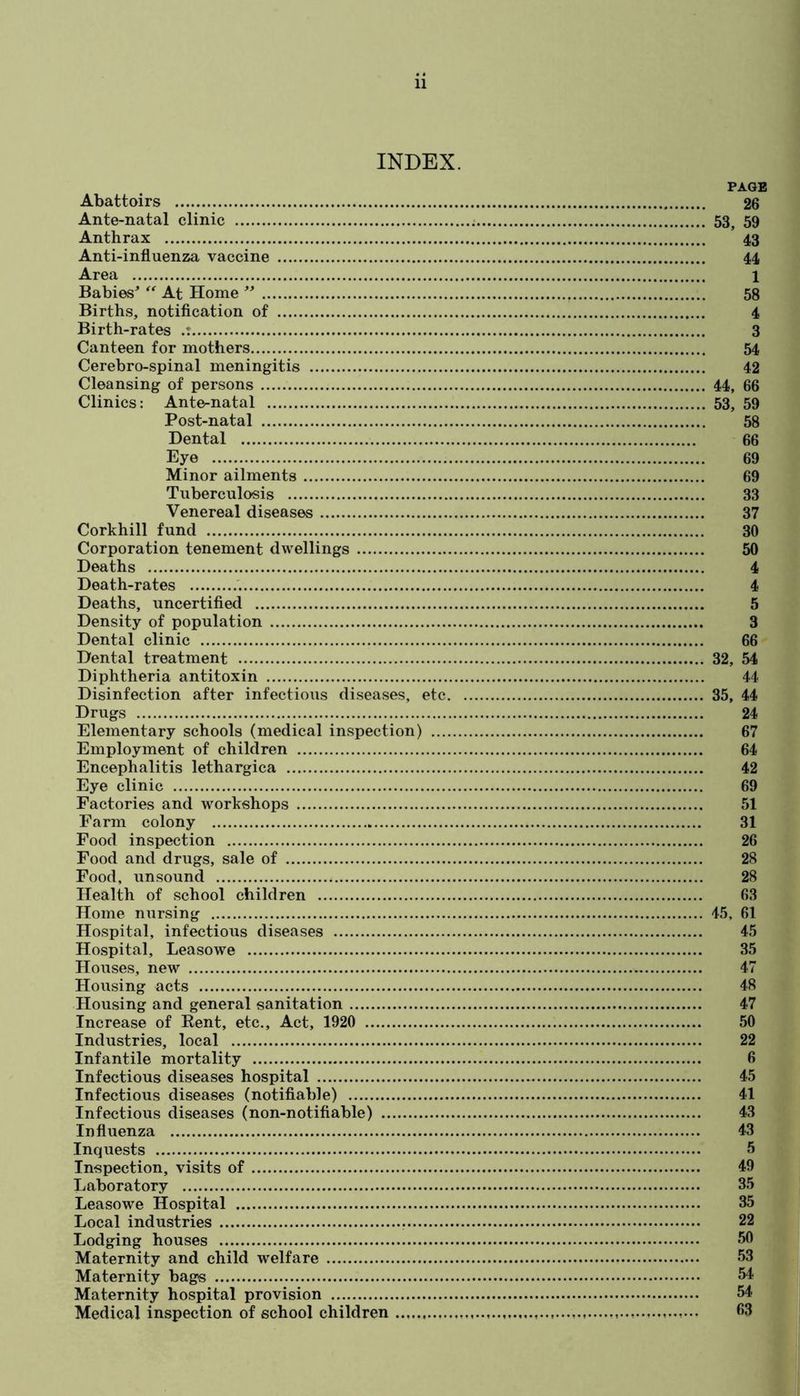 INDEX. Abattoirs Ante-natal clinic Anthrax Anti-influenza vaccine Area Babies^ At Home Births, notification of Birth-rates Canteen for mothers Cerebro-spinal meningitis Cleansing of persons Clinics: Ante-natal Post-natal Dental Eye Minor ailments Tuberculosis Venereal diseases Corkhill fund Corporation tenement dwellings Deaths Death-rates Deaths, uncertified Density of population Dental clinic Dental treatment Diphtheria antitoxin Disinfection after infectious diseases, etc. Drugs Elementary schools (medical inspection) .... Employment of children Encephalitis lethargica Eye clinic Factories and workshops Farm colony Food inspection Food and drugs, sale of Food, unsound Health of school children Home nursing Hospital, infectious diseases Hospital, Leasowe Houses, new Housing acts Housing and general sanitation Increase of Kent, etc.. Act, 1920 Industries, local Infantile mortality Infectious diseases hospital Infectious diseases (notifiable) Infectious diseases (non-notifiable) Influenza Inquests Inspection, visits of Laboratory Leasowe Hospital Local industries Lodging houses Maternity and child welfare Maternity bags Maternity hospital provision Medical inspection of school children PAGE 26 53, 59 43 44 1 58 4 3 54 42 44, 66 53, 59 58 66 69 69 33 37 30 50 4 4 5 3 66 32, 54 44 35. 44 24 67 64 42 69 51 31 26 28 28 63 45, 61 45 35 47 48 47 50 22 6 45 41 43 43 5 49 35 35 22 50 53 54 54 63