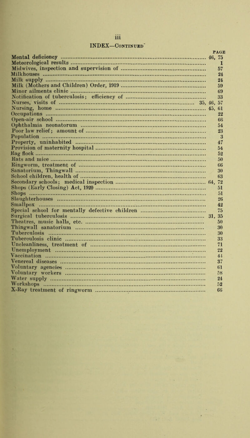 INDEX—Continued PAGE Mental deficiency 46, 75 Meteorological results 1 Midwives, inspection and supervision of 57 Milkhouses 24 Milk supply 24 Milk (Mothers and Children) Order, 1919 59 Minor ailments clinic 69 Notification of tuberculosis; efficiency of 33 Nurses, visits of 35, 46, 57 Nursing, home 45, 61 Occupations 22 Open-air school 66 Ophthalmia neonatorum 54 Poor law relief; amount of 23 Population 3 Property, uninhabited 47 Provision of maternity hospital 54 Kag flock 52 Kats and mice 50 Kingworm, treatment of 66 Sanatorium, Thingwall 30 School children, health of 63 Secondary schools; medical inspection (»4, 72 Shops (Early Closing) Act, 1920 51 Shops 51 Slaughterhouses 26 Smallpox 42 Special school for mentally defective children 75 Surgical tuberculosis 31, 35 Theatres, music halls, etc 50 Thingwall sanatorium 30 Tuberculosis 30 Tuberculosis clinic 33 Uncleanliness, treatment of 71 Unemployment 22 Vaccination 41 Venereal diseases 37 Voluntary agencies 61 Voluntary Avorkers 58 Water supply 24 Workshops 52 X-Ray treatment of ringworm 66