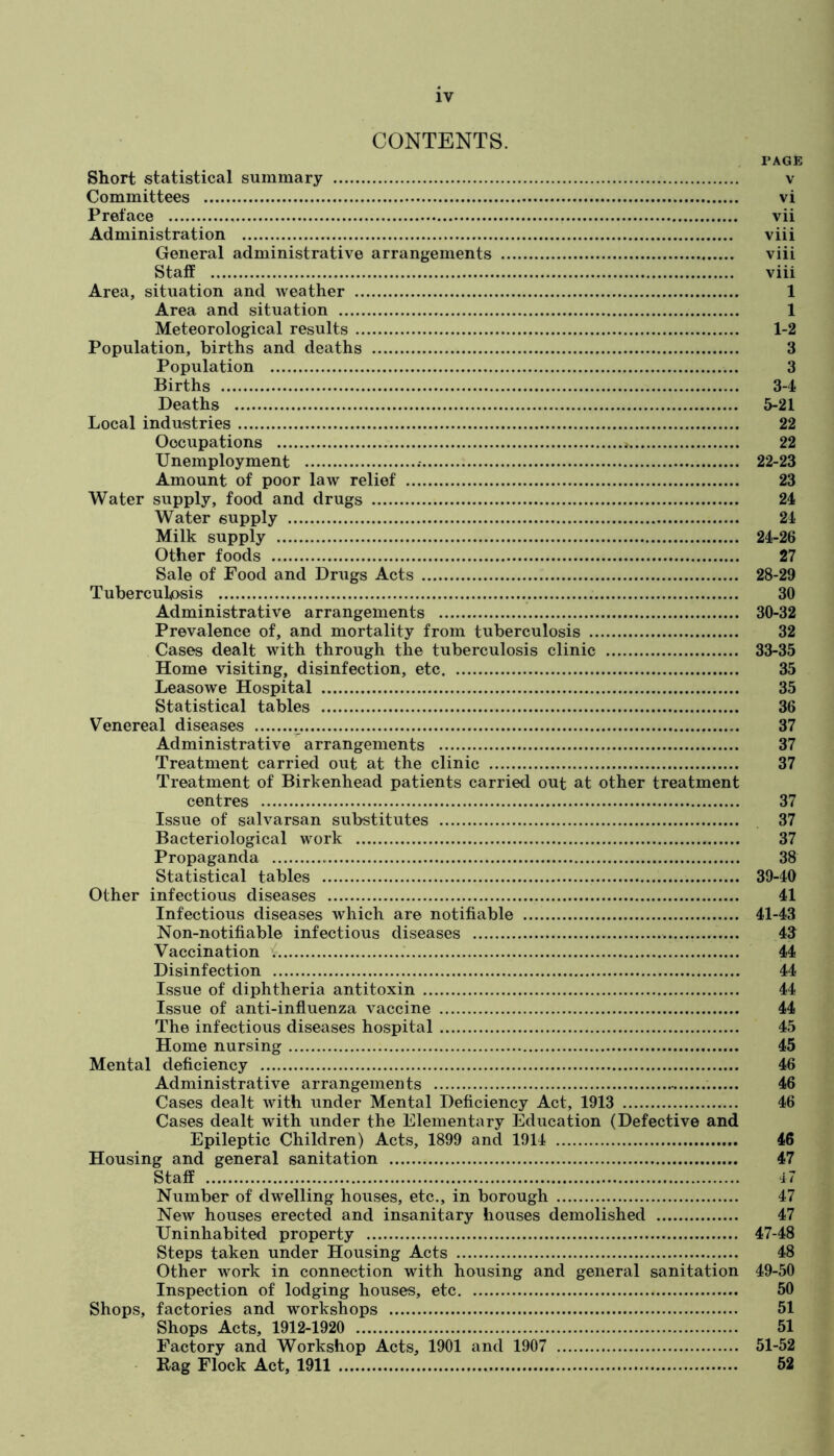 CONTENTS. PAGE Short statistical summary v Committees vi Preface vii Administration viii General administrative arrangements viii StaflP viii Area, situation and weather 1 Area and situation 1 Meteorological results 1-2 Population, births and deaths 3 Population 3 Births 3-4- Deaths 5-21 Local industries 22 Occupations 22 Unemployment 22-23 Amount of poor law relief 23 Water supply, food and drugs 24 Water supply 21- Milk supply 24-26 Other foods 27 Sale of Food and Drugs Acts 28-29 Tuberculosis 30 Administrative arrangements 30-32 Prevalence of, and mortality from tuberculosis 32 Cases dealt with through the tuberculosis clinic 33-35 Home visiting, disinfection, etc 35 Leasowe Hospital 35 Statistical tables 36 Venereal diseases 37 Administrative arrangements 37 Treatment carried out at the clinic 37 Treatment of Birkenhead patients carried out at other treatment centres 37 Issue of salvarsan substitutes 37 Bacteriological work 37 Propaganda 38 Statistical tables 39-40 Other infectious diseases 41 Infectious diseases which are notifiable 41-43 Non-notifiable infectious diseases 43 Vaccination i 44 Disinfection 44 Issue of diphtheria antitoxin 44 Issue of anti-influenza vaccine 44 The infectious diseases hospital 45 Home nursing 45 Mental deficiency 46 Administrative arrangements 46 Cases dealt with under Mental Deficiency Act, 1913 46 Cases dealt with under the Elementary Education (Defective and Epileptic Children) Acts, 1899 and 1914 46 Housing and general sanitation 47 Staff 47 Number of dwelling houses, etc., in borough 47 New houses erected and insanitary houses demolished 47 Uninhabited property 47-48 Steps taken under Housing Acts 48 Other work in connection with housing and general sanitation 49-50 Inspection of lodging houses, etc 50 Shops, factories and workshops 51 Shops Acts, 1912-1920 51 Factory and Workshop Acts, 1901 and 1907 51-52 Rag Flock Act, 1911 62