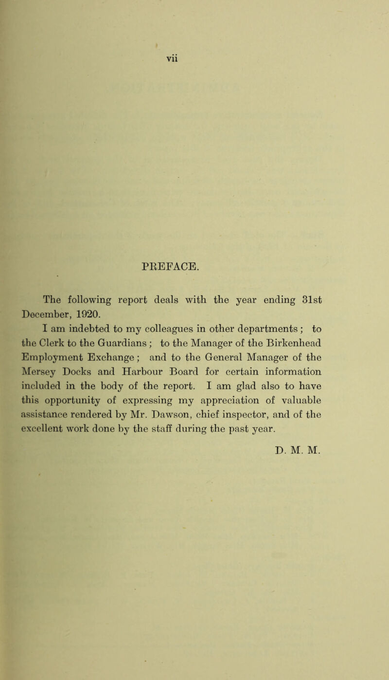 PEEFACE. The following report deals with the year ending 31st December, 1920. I am indebted to my colleagues in other departments; to the Clerk to the Guardians ; to the Manager of the Birkenhead Employment Exchange; and to the General Manager of the Mersey Docks and Harbour Board for certain information included in the body of the report. I am glad also to have this opportunity of expressing my appreciation of valuable assistance rendered by Mr. Dawson, chief inspector, and of the excellent work done by the staff during the past year. D. M. M.