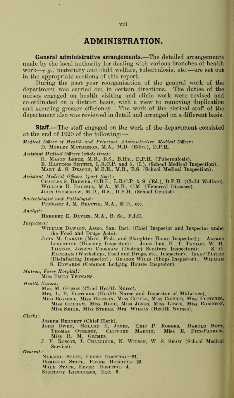 ADMINISTRATION. General administrative arrangements.—The detailed arrangements made by the local authority for dealing with various branches of health work—e.g., maternity and child welfare, tuberculosis, etc.—are set out in the appropriate sections of this report. During the past year reorganisation of the general work of the department was carried out in certain directions. The duties of the nurses engaged on health visiting and clinic work were revised and co-ordinated on a district basis, with a view to removing duplication and securing greater efficiency. The work of the clerical staff of the department also was reviewed in detail and arranged on a different basis. Staff.—The staff engaged on the work of the department consisted at the end of 1920 of the following:— Medical Oificer of Health and Principal Administrative Medical Officer: D. Morley Mathieson, M.A., M.D. (Edin.), D.P.H, Assistant Medical Officers {whole time): H. Mason Leete, M.B., B.S., B.Hy., D.P.H. (Tuberculosis). E. . Hastings Smythe, L.E.C.P. and S. (I.), (School Medical Inspection). Mary A. S, Deacon, M.B.E., M.B., B.S. (School Medical Inspection). Assistant Medical Officers {part time): Charles S. Brewer, O.B.E., L.E.C.P. & S. (Ed.), D.P.H. (Child Welfare). William E. Dalzell, M.A., M.B., C.M. (Venereal Diseases). John Grimshaw, M.D., B.S., D.P.H. (School Oculist). Bacteriologist and Pathologist: Professor J. M. Beattie, M.A., M.D., etc. Analyst: Herbert E. Davies, M.A., B. Sc., F.I.C. Inspectors: William Dawson, Assoc. San. Inst. (Chief Inspector and Inspector undei the Food and Drugs Acts). John M. Carnie (Meat, Fish, and Slaughter House Inspector); Alfred Longstaff (Housing Inspector); John Lee, H. T. Taylor, W. II. Tilston, Joseph Croshaw (District Sanitary Inspectors); S. G. Eackham (Workshops, Food and Drugs, etc.. Inspector); Isaac Taylor (Disinfecting Inspector) ; George Wills (Shops Inspector); William S. Edwards (Common Lodging Houses Inspector). Matron, Fever Hospital: Miss Emily Yeomans. Health Nurses: Miss M. Gibson (Chief Health Nurse). Mrs. L. E. Fletcher (Health Nurse and Inspector of Midwives). Miss Boydell, Miss Brinson, Miss Cottle, Miss Couche, Miss Fletcher, Miss Graham, Miss Hood, Miss Jones, Miss Lewis, Miss Eobinson, Miss Smith, Miss Steele, Mrs. Wilson (Health Nurses). Clerks: Joseph Bennett (Chief Clerk). John Owen, Eoland E. Jones, Eric P. Thomas Oversby, Clifford Martin, Miss E. M. Grimes. J. V. Eoscoe, J. Challinor, N. Wilson, W. Service). General: Ntjrsing Staff, Fever Hospital—21. Domestic Staff, Fever Hospital—22. Mile Staff, Fever Hospital—4. Sanitary Labourers, Etc.—9, Eogers, Harold Batt, Miss E. Fitz-Patrick, - S. Shaw (School Medical y
