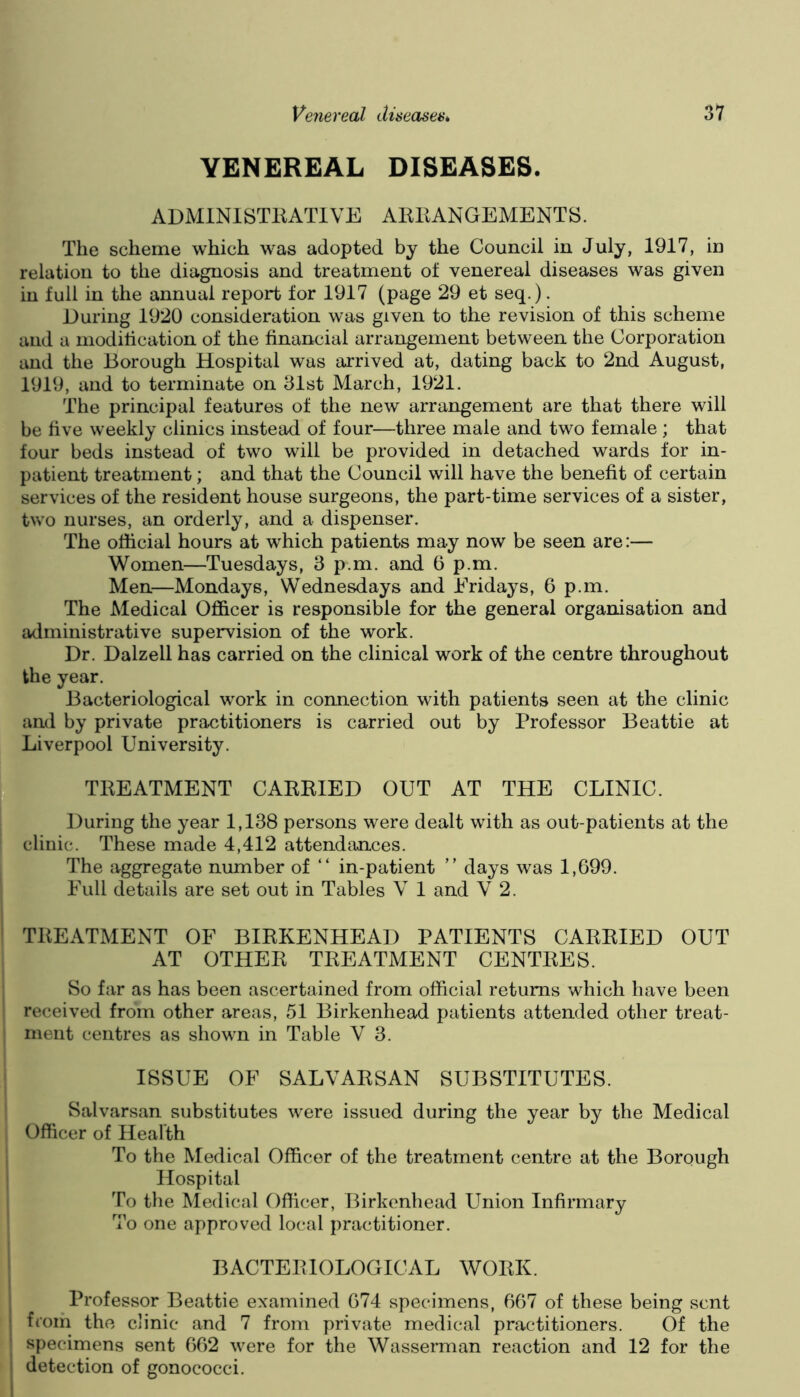 VENEREAL DISEASES. ADMINISTEATIVE AlUlANGEMENTS. The scheme which was adopted by the Council in July, 1917, in relation to the diagnosis and treatment of venereal diseases was given in full in the annual report for 1917 (page 29 et seq.). During 1920 consideration was given to the revision of this scheme and a modification of the financial arrangement between the Corporation and the Borough Hospital was arrived at, dating back to 2nd August, 1919, and to terminate on 31st March, 1921. The principal features of the new arrangement are that there will be five weekly clinics instead of four—three male and two female; that four beds instead of two will be provided in detached wards for in- patient treatment; and that the Council will have the benefit of certain services of the resident house surgeons, the part-time services of a sister, two nurses, an orderly, and a dispenser. The official hours at which patients may now be seen are:— Women—Tuesdays, 3 p.m. and 6 p.m. Men—Mondays, Wednesdays and Eridays, 6 p.m. The Medical Officer is responsible for the general organisation and administrative supervision of the work. Dr. Dalzell has carried on the clinical work of the centre throughout the year. Bacteriological work in connection with patients seen at the clinic and by private practitioners is carried out by Professor Beattie at Liverpool University. TKEATMENT CARKIED OUT AT THE CLINIC. During the year 1,138 persons were dealt with as out-patients at the clinic. These made 4,412 attendances. The aggregate number of “ in-patient ” days was 1,699. Full details are set out in Tables V 1 and V 2. TREATMENT OF BIRKENHEAD PATIENTS CARRIED OUT AT OTHER TREATMENT CENTRES. So far as has been ascertained from official returns which have been received from other areas, 51 Birkenhead patients attended other treat- ment centres as shown in Table V 3. ISSUE OF SALVARSAN SUBSTITUTES. Salvarsan substitutes were issued during the year by the Medical Officer of Health To the Medical Officer of the treatment centre at the Borough Hospital To the Medical Officer, Birkenhead Union Infirmary To one approved local practitioner. BACTERIOLOGICAL WORK. Professor Beattie examined 674 specimens, 667 of these being sent ftom the clinic and 7 from private medical practitioners. Of the specimens sent 662 were for the Wasserman reaction and 12 for the detection of gonococci.
