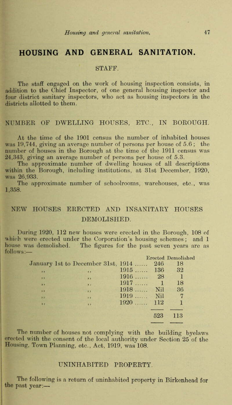 HOUSING AND GENERAL SANITATION. STAFF. The staff engaged on the work of housing inspection consists, in addition to the Chief Inspector, of one general housing inspector and four district sanitary inspectors, who act as housing inspectors in the districts allotted to them. NUMBER OF DWELLING HOUSES, ETC., IN BOROUGH. At the time of the 1901 census the number of inhabited houses was 19,744, giving an average number of persons per house of 5.6; the number of houses in the Borough at the time of the 1911 census was 24,343, giving an average number of persons per house of 5.3. The approximate number of dwelling houses of all descriptions within the Borough, including institutions, at 31st December, 1920, was 26,933. The approximate number of schoolrooms, warehouses, etc., was 1,358. NEW HOUSES ERECTED AND INSANITARY HOUSES DEMOLISHED. During 1920, 112 new houses were erected in the Borough, 108 of which w^ere erected under the Corporation’s housing schemes; and 1 house w'as demolished. The figures for the past seven years are as follows:— Erected Demolished 1914 .... .. 246 18 1915 .... .. 136 32 1916 .... .. 28 1 1917 .... 1 18 1918 .... .. Nil 36 1919 .... .. Nil 7 1920 .... .. 112 1 523 113 The number of houses not complying with the building byelaws erected with the consent of the local authority under Section 25 of the Housing, Towti Planning, etc.. Act, 1919, was 108. UNINHABITED PROPERTY. The following is a return of uninhabited property in Birkenhead for the past year:—