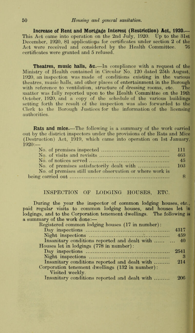 Increase of Rent and Mortgage Interest (Restriction) Act, 1920— This Act came into operation on the 2nd July, 1920. Up to the 31st December, 1920, 81 applicatiops for certificates under section 2 of the Act were received and considered by the Health Committee. 70 certificates were granted and 5 refused. Theatres, music halls, &c.—In compliance with a request of the Ministry of Health contained in Circular No. 120 dated 25th August, 1920, an inspection was made of conditions existing in the various theatres, music halls, and other places of entertainment in the Borough with reference to ventilation, structure of dressing rooms, etc. The matter was fully reported upon to the Health Committee on the 19th October, 1920, and a copy of the schedule of the various buildings setting forth the result of the inspection was also forwarded to the Clerk to the Borough Justices for the information of the licensing authorities. Rats and mice.—The following is a summary of the work carried out by the district inspectors under the provisions of the Rats and Mice (Destruction) Act, 1919, which came into operation on 1st January, 1920:— No. of premises inspected No. of visits and revisits No. of notices served No. of premises satisfactorily dealt with No. of premises still under observation or where work is being carried out INSPECTION OF LODGING HOUSES, ETC. During the year the inspector of common lodging houses, etc., paid regular visits to common lodging houses, and houses let in lodgings, and to the Corporation tenement dwellings. The following is a summary of the work done:— Registered common lodging houses (17 in number): Day inspections 4317 Night inspections h 459 Insanitary conditions reported and dealt with 40 Houses let in lodgings (778 in number): Day inspections 2541 ^ » Night inspections 3^J| Insanitary conditions reported and dealt with 214 Corporation tenement dwellings (132 in number): Visited weekly. | Insanitary conditions reported and dealt with 206 H