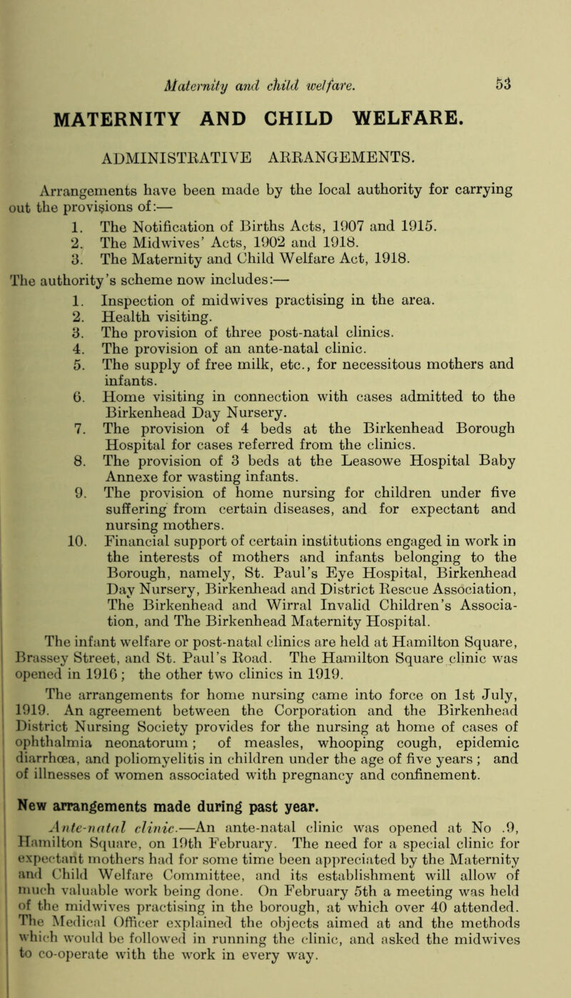 MATERNITY AND CHILD WELFARE. ADMINISTEATIVE AEEANGEMENTS. Arrangements have been made by the local authority for carrying out the provisions of;— 1. The Notification of Births Acts, 1907 and 1915. 2. The Midwives’ Acts, 1902 and 1918. 3. The Maternity and Child Welfare Act, 1918. The authority’s scheme now includes:— 1. Inspection of midwives practising in the area. 2. Health visiting. 3. The provision of three post-natal clinics. 4. The provision of an ante-natal clinic. 5. The supply of free milk, etc., for necessitous mothers and infants. 0. Home visiting in connection with cases admitted to the Birkenhead Day Nursery. 7. The provision of 4 beds at the Birkenhead Borough Hospital for cases referred from the clinics. 8. The provision of 3 beds at the Leasowe Hospital Baby Annexe for wasting infants. 9. The provision of home nursing for children under five suffering from certain diseases, and for expectant and nursing mothers. 10. Financial support of certain institutions engaged in work in the interests of mothers and infants belonging to the Borough, namely, St. Paul’s Eye Hospital, Birkenhead Day Nursery, Birkenhead and District Eescue Association, The Birkenhead and Wirral Invalid Children’s Associa- tion, and The Birkenhead Maternity Hospital. The infant welfare or post-natal clinics are held at Hamilton Square, Brassey Street, and St. Paul’s Eoad. The Hamilton Square clinic was opened in 191G; the other two clinics in 1919. The arrangements for home nursing came into force on 1st July, 1919. An agreement between the Corporation and the Birkenhead District Nursing Society provides for the nursing at home of cases of ophthalmia neonatorum; of measles, whooping cough, epidemic diarrhoea, and poliomyelitis in children under the age of five years ; and of illnesses of women associated with pregnancy and confinement. New arrangements made during past year. Ante-natal clinic.—An ante-natal clinic was opened at No .9, Hamilton Square, on 19th February. The need for a special clinic for expectant mothers had for some time been appreciated by the Maternity and Child Welfare Committee, and its establishment will allow of much valuable work being done. On February 5th a meeting was held of the mid wives practising in the borough, at which over 40 attended. The Medical Officer explained the objects aimed at and the methods which would be followed in running the clinic, and asked the midwives to co-operate with the work in every way.