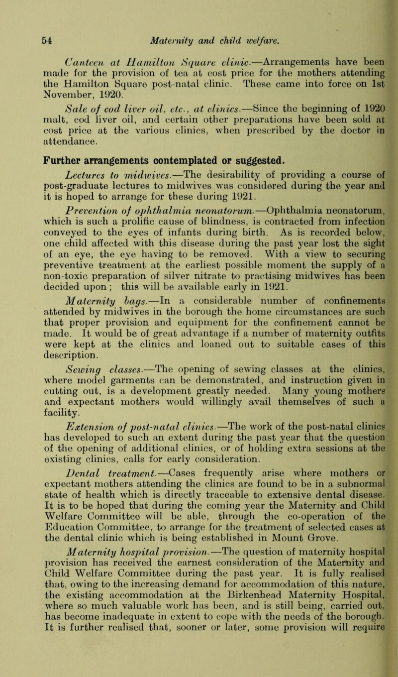 Canteen at Hamilton Square clinic.—Arrangements have been made for the provision of tea at cost price for the mothers attending the Hamilton Square post-natal clinic. These came into force on 1st November, 1920. Sale of cod liver oil, etc., at clinics.—Since the beginning of 1920 malt, cod liver oil, and certain other preparations have been sold at cost price at the various clinics, when prescribed by the doctor in attendance. Further arrangements contemplated or suggested. Lectures to midwives.—The desirability of providing a course of post-graduate lectures to midwives was considered during the year and it is hoped to arrange for these during 1921. Prevention of ophthalmia neonatorum.—Ophthalmia neonatorum, which is such a prolific cause of blindness, is contracted from infection conveyed to the eyes of infants during birth. As is recorded below, one child affected with this disease during the past year lost the sight of an eye, the eye having to be removed. With a view to securing preventive treatment at the earliest possible moment the supply of a non-toxic preparation of silver nitrate to practising midwives has been decided upon; this will be available early in 1921. Maternity hags.—In a considerable number of confinements attended by midwives in the borough the home circumstances are such that proper provision and equipment for the confinement cannot be made. It would be of great advantage if a number of maternity outfits were kept at the clinics and loaned out to suitable cases of this description. Sewing classes.—The opening of sewing classes at the clinics, where model garments can be demonstrated, and instruction given in cutting out, is a development greatly needed. Many young mothers and expectant mothers would willingly avail themselves of such a facility. Extension of post-natal clinics.—The work of the post-natal clinics has developed to such an extent during the past year that the question of the opening of additional clinics, or of holding extra sessions at the existing clinics, calls for early consideration. Dental treatment.—Cases frequently arise where mothers or expectant mothers attending the clinics are found to be in a subnormal state of health which is directly traceable to extensive dental disease. It is to be hoped that during the coming year the Maternity and Child Welfare Committee will be able, through the co-operation of the Education Committee, to arrange for the treatment of selected cases at the dental clinic which is being established in Mount Grove. Maternity hospital provision.—The question of maternity hospital provision has received the earnest consideration of the Maternity and Child Welfare Committee during the past year. It is fully realised that, owing to the increasing demand for accommodation of this nature, the existing accommodation at the Birkenhead Maternity Hospital, where so much valuable work has been, and is still being, carried out, has become inadequate in extent to cope with the needs of the borough. It is further realised that, sooner or later, some provision will require