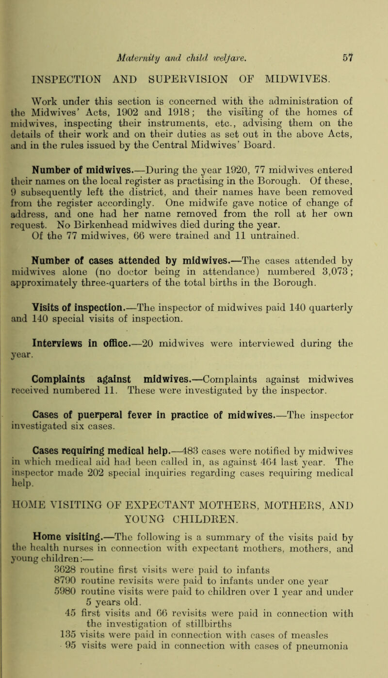 INSPECTION AND SUPEKVISION OF MIDWIVES. Work under this section is concerned with the administration of the Midwives’ Acts, 1902 and 1918; the visiting of the homes of midwives, inspecting their instruments, etc., advising them on the details of their work and on their duties as set out in the above Acts, and in the rules issued by the Central Midwives’ Board. Number of midwives.—During the year 1920, 77 midwives entered their names on the local register as practising in the Borough. Of these, 9 subsequently left the district, and their names have been removed from the register accordingly. One midwife gave notice of change of address, and one had her name removed from the roll at her own request. No Birkenhead midwives died during the year. Of the 77 midwives, 66 were trained and 11 untrained. Number of cases attended by midwives.—The cases attended by midwives alone (no doctor being in attendance) numbered 3,073; approximately three-quarters of the total births in the Borough. Visits of inspection.—The inspector of midwives paid 140 quarterly and 140 special visits of inspection. Interviews in office.—20 mid wives were interviewed during the year. Complaints against midwives.—Complaints against midwives received numbered 11. These were investigated by the inspector. Cases of puerperal fever in practice of midwives—The inspector investigated six cases. Cases requiring medical help.—483 cases were notified by midwives in which medical aid had been called in, as against 464 last year. The inspector made 202 special inquiries regarding cases requiring medical help. HOME VISITING OF EXPECTANT MOTHEKS, MOTHEES, AND YOUNG CHILDEEN. Home visiting.—The following is a summary of the visits paid by the health nurses in connection with expectant mothers, mothers, and young children:— 3628 routine first visits were paid to infants 8790 routine revisits were paid to infants under one year 5980 routine visits were paid to children over 1 year and under 5 years old. 45 first visits and 66 revisits were paid in connection with the investigation of stillbirths 135 visits were paid in connection with cases of measles 95 visits were paid in connection with cases of pneumonia
