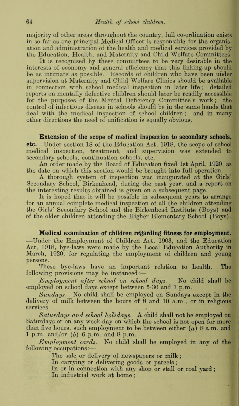 majority of other areas throughout the country, full co-ordination exists in so far as one principal Medical Officer is responsible for the organis- ation and administration of the health and medical services provided by the Education, Health, and Maternity and Child Welfare Committees. It is recognised by these committees to be very desirable in the interests of economy and general efficiency that this linking-up should be as intimate as possible. Eecords of children who have been under supervision at Maternity and Child Welfare Clinics should be available in connection with school medical inspection in later life; detailed reports on mentally defective children should later be readily accessible for the purposes of the Mental Deficiency Committee’s work; the control of infectious disease in schools should be in the same hands that deal with the medical inspection of school children; and in many other directions the need of unification is equally obvious. Extension of the scope of medical inspection to secondary schools, etc.—Under section 18 of the Education Act, 1918, the scope of school medical inspection, treatment, and supervision was extended to secondary schools, continuation schools, etc. An order made by the Board of Education fixed 1st April, 1920, as the date on which this section would be brought into full operation. A thorough system of inspection was inaugurated at the Girls’ Secondary School, Birkenhead, during the past year, and a report on the interesting results obtained is given on a subsequent page. It is hoped that it will be possible in subsequent years to arrange for an annual complete medical inspection of all the children attending the Girls’ Secondary School and the Birkenhead Institute (Boys) and of the older children attending the Higher Elementary School (Boys). Medical examination of children relgardin^ fitness for employment. —Under the Employment of Children Act, 1903, and the Education Act, 1918, bye-laws were made by the Local Education Authority in March, 1920, for regulating the employment of children and young persons. These bye-laws have an important relation to health. The following provisions may be instanced;— Employment after school on school clays. No child shall be employed on school days except between 5-30 and 7 p.m. Sundays. No child shall be employed on Sundays except in the delivery of milk between the hours of 8 and 10 a.m., or in religious services. ^ Saturdays and school holidays. A child shall not be employed on Saturdays or on any week-day on which the school is not open for more than five hours, such employment to be between either (a) 1 p.m. and/or {h) 6 p.m. and 8 p.m. Employment cards. No child shall be employed in following occupations:— The sale or delivery of newspapers or milk; In carrying or delivering goods or parcels; In or in connection with any shop or stall or coal In industrial work at home; 8 a.m. and Ij any of th(j|j yard;