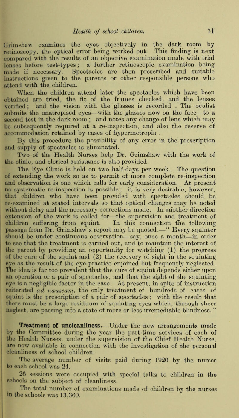 (iriinshaw examines the eyes objectively in the dark room by retiiioscopy, the optical error being worked out. This finding is next compared with the results of an objective examination made with trial lenses before test-types; a further retinoscopic examination being made if necessary. Spectacles are then prescribed and suitable instructions given to the parents or other responsible persons who attend with the children. When the children attend later the spectacles which have been obtained are tried, the fit of the frames checked, and the lenses verified; and the vision with the glasses is recorded . The oculist submits the unatropised eyes—with the glasses now on the face—to a second test in the dark room ; and notes any change of lens which may be subsequently required at a re-inspection, and also the reserve of accommodation retained by cases of hypermetropia . By this procedure the possibility of any error in the prescription and supply of spectacles is eliminated. Two of the Health Nurses help Dr. Grimshaw with the work of the clinic, and clerical assistance is also provided. The Eye Clinic is held on two half-days per week. The question of extending the work so as to permit of more complete re-inspection and observation is one which calls for early consideration. At present no systematic re-inspection is possible; it is very desirable, however, that children who have been provided with spectacles should be re-examined at stated intervals so that optical changes may be noted without delay and the necessary corrections made. In another direction extension of the work is called for—the supervision and treatment of children suffering from squint. In this connection the following passage from Dr. Grimshaw’s report may be quoted:—“ Every squinter should be under continuous observation—say, once a month—in order to see that the treatment is carried out, and to maintain the interest of the parent by providing an opportunity for watching (1) the progress of the cure of the squint and (2) the recovery of sight in the squinting eye as the result of the eye-practice enjoined but frequently neglected. The idea is far too prevalent that the cure of squint depends either upon an operation or a pair of spectacles, and that the sight of the squinting eye is a negligible factor in the case. At present, in spite of instruction reiterated ad nauseam, the only treatment of hundreds of cases of S(|uint is the prescription of a pair of spectacles; with the result that there must be a large residuum of squinting eyes which, through sheer neglect, are passing into a state of more or less irremediable blindness. Treatment of unoleanliness.—Under the new arrangements made by the Committee during the year the part-time services of each of the Health Nurses, under the supervision of the Chief Health Nurse, are now available in connection with the investigation of the personal cleanliness of school children. The average number of visits paid during 1920 by the nurses to each school was 24. 20 sessions were occupied with special talks to children in the schools on the subject of cleanliness. The total number of examinations made of children by the nurses in the schools was 13,360.