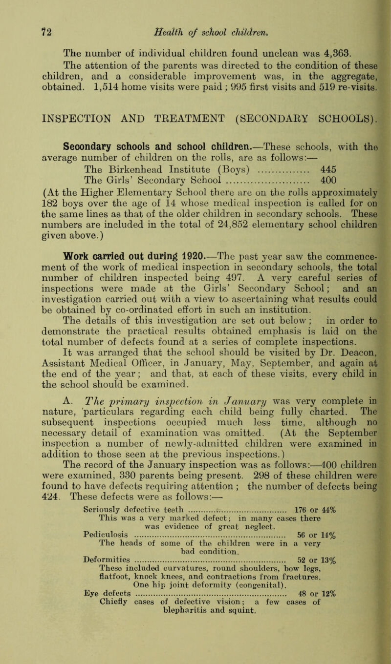The number of individual children found unclean was 4,363. The attention of the parents was directed to the condition of these children, and a considerable improvement was, in the aggregate, obtained. 1,514 home visits were paid ; 995 first visits and 519 re-visits. INSPECTION AND TEEATMENT (SECONDAEY SCHOOLS). Secondary schools and school children.—These schools, with the average number of children on the rolls, are as follows:— The Birkenhead Institute (Boys) 445 The Girls’ Secondary School 400 (At the Higher Elementary School there are on the rolls approximately 182 boys over the age of 14 whose medical inspection is called for on the same lines as that of the older children in secondary schools. These numbers are included in the total of 24,852 elementary school children given above.) Work carried out during 1920.—The past year saw the commence- ment of the work of medical inspection in secondary schools, the total number of children inspected being 497. A very careful series of inspections were made at the Girls’ Secondary School; and an investigation carried out with a view to ascertaining what results could be obtained by co-ordinated effort in such an institution. The details of this investigation are set out below; in order to demonstrate the practical results obtained emphasis is laid on the total number of defects found at a series of complete inspections. It was arranged that the school should be visited by Dr. Deacon, Assistant Medical Officer, in January, May, September, and again at the end of the year; and that, at each of these visits, every child in the school should be examined. A. The primary inspection in January was very complete in nature, 'particulars regarding each child being fully charted. The subsequent inspections occupied much less time, although no necessary detail of examination was omitted. (At the September inspection a number of newly-admitted children were examined in addition to those seen at the previous inspections.) The record of the January inspection was as follows:—400 children were examined, 330 parents being present. 298 of these children were found to have defects requiring attention; the number of defects being 424. These defects were as follows:—• Seriously defective teeth t: 176 or 44% This was a very marked defect; in many cases there was evidence of great neglect. Pediculosis 56 or 14% The heads of some of the children were in a very bad condition. Deformities 52 or 13% These included curvatures, round shoulders, bow legs, flatfoot, knock knees, and contractions from fractures. One hip joint deformity (congenital). Eye defects 48 or 12% Chiefly cases of defective vision; a few cases of blepharitis and squint.