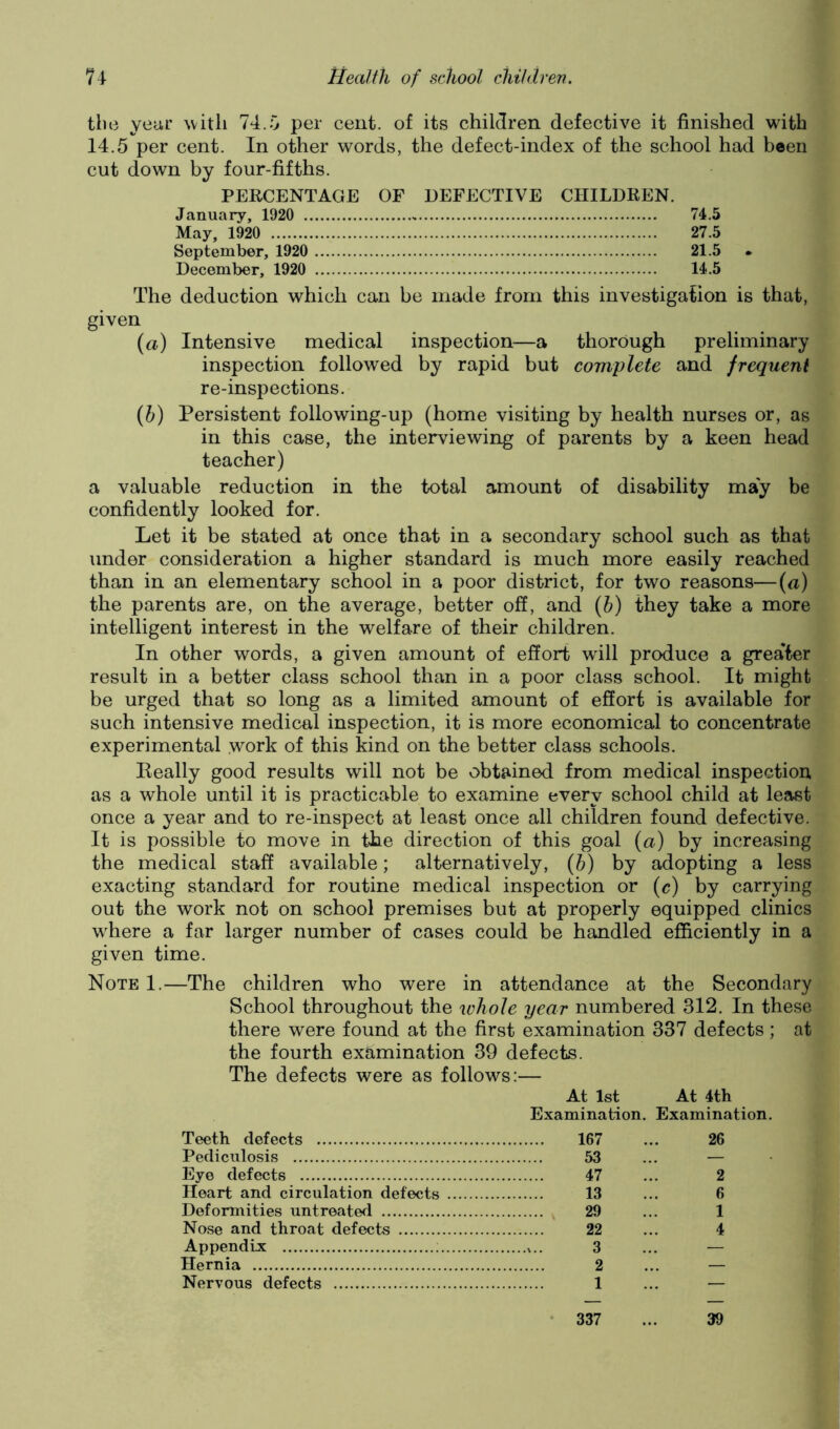 tbe yeur ^vitll 74.0 per cent, of its children defective it finished with 14.5 per cent. In other words, the defect-index of the school had been cut down by four-fifths. PERCENTAGE OF DEFECTIVE CHILDREN. January, 1920 74.5 May, 1920 27.5 September, 1920 21.5 December, 1920 14.5 The deduction which can be made from this investigation is that, given {a) Intensive medical inspection—a thorough preliminary inspection followed by rapid but complete and frequent re-inspections. {h) Persistent following-up (home visiting by health nurses or, as in this case, the interviewing of parents by a keen head teacher) a valuable reduction in the total amount of disability may be confidently looked for. Let it be stated at once that in a secondary school such as that under consideration a higher standard is much more easily reached than in an elementary school in a poor district, for two reasons—(a) the parents are, on the average, better off, and {h) they take a more intelligent interest in the welfare of their children. In other words, a given amount of effort will produce a greater result in a better class school than in a poor class school. It might be urged that so long as a limited amount of effort is available for such intensive medical inspection, it is more economical to concentrate experimental .work of this kind on the better class schools. Eeally good results will not be obtained from medical inspection as a whole until it is practicable to examine every school child at least once a year and to re-inspect at least once all children found defective. It is possible to move in the direction of this goal (a) by increasing the medical staff available; alternatively, (b) by adopting a less exacting standard for routine medical inspection or (c) by carrying out the work not on school premises but at properly equipped clinics where a far larger number of cases could be handled efficiently in a given time. Note I.—The children who were in attendance at the Secondary School throughout the whole year numbered 312. In these there were found at the first examination 337 defects; at the fourth examination 39 defects. The defects were as follows:— At 1st At 4th Examination. Examination. Teeth defects 167 ... 26 Pediculosis 53 ... — Eye defects 47 ... 2 Heart and circulation defects 13 ... 6 Deformities untreated 29 ... 1 Nose and throat defects 22 ... 4 Appendix : 3 ... — Hernia 2 ... — Nervous defects 1 ... — • 337 39