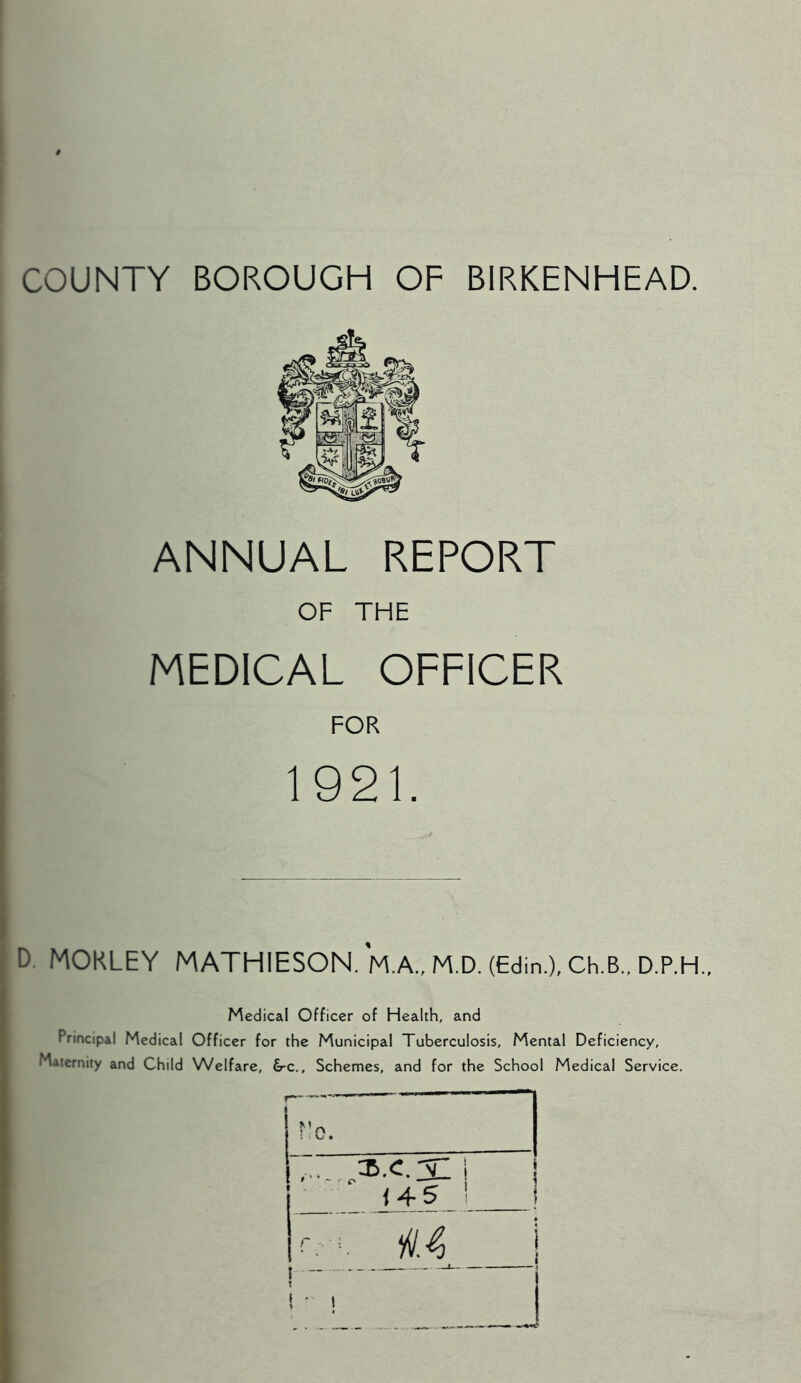 COUNTY BOROUGH OF BIRKENHEAD. ANNUAL REPORT OF THE MEDICAL OFFICER FOR 1921. D. MORLEY MATHIESON. M.A., M.D. (Edin.), Ch.B., D.P.H., Medical Officer of Health, and Principal Medical Officer for the Municipal Tuberculosis, Mental Deficiency, Maternity and Child Welfare, &-c., Schemes, and for the School Medical Service.