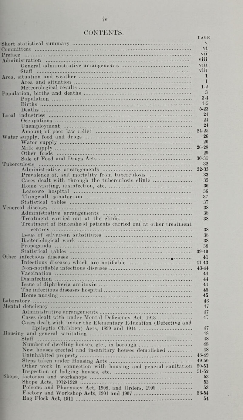 CONTENTS. PAGE Short statistical summary \ Committees yi Preface yjj Administration viii General administrative arrangements viii Staff viii Area, situation and weather 1 Area and situation 1 Meteorological results 1-2 Population, births and deaths 3 Population 34 Births 4-5 Deaths 3-23 Local industries 24 Occupations 24 Unemployment 24 Amount of poor law relief 24-25 Water supply, food and drugs 26 Water supply 26 Milk supply 26-28 Other foods 29 Sale of Food and Drugs Acts 30-31 Tuberculosis 32 Administrative arrangements 32-33 Prevalence of, and mortality from tuberculosis 33 Cases dealt with through the tuberculosis clinic 35 Home visiting, disinfection, etc - 36 Lerasoutfe hospital 36 Thing wall sanatorium 37 Statistical tables 37 Venereal diseases 38 Administrative arrangements 38 Treatment carried out at the clinic 38 Treatment of Birkenhead patients carried out at other treatment centre*, 38 Issue of salvarsan substitutes 38 Bacteriological work 38 Propaganda 38 Statistical tables 39-40 Other infectious diseases m 41 Infectious diseases which are notifiable 41-43 Non-notifiable infectious diseases 43-44 Vaccination 44 Disinfection 44 Issue of diphtheria antitoxin 44 The infectious diseases hospital 45 Home nursing 45 Laboratory 46 Mental deficiency 47 Administrative arrangements 47 Cases dealt with under Mental Deficiency Act, 1913 47 Cases dealt with under the Elementary Education (Defective and Epileptic Children) Acts, 1899 and 1914 47 Housing and general sanitation 48 Staff 48 Number of dwelling-houses, etc., in borough 48 New houses erected and insanitary houses demolished 48 Uninhabited property 48-49 Steps taken under Housing Acts 49-50 Other work in connection with housing and general sanitation 50-51 Inspection of lodging houses, etc 51-52 Shops, factories and workshops 53 Shops Acts, 1912-1920 53 Poisons and Pharmacy Act, 1908, and Orders, 1909 53 Factory and Workshop Acts, 1901 and 1907 53-54 Rag Flock Act, 1911 54