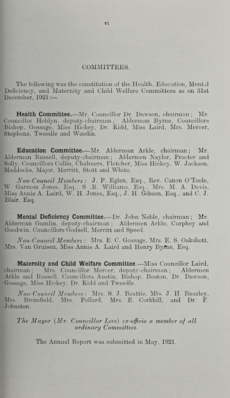 COMMITTEES. The following was the constitution of the Health, Education, Mental Deficiency, and Maternity and Child Welfare Committees as on 31st December, 1921:— Health Committee.—Mr. Councillor Dr. Dawson, chairman; Mr. Councillor Hoblyn, deputy-chairman; Alderman Byrne, Councillors Bishop, Gossage, Miss Hickey, Dr. Kidd, Miss Laird, Mrs. Mercer, Stephens, Tweedle and Woodin. Education Committee.—Mr. Alderman Arkle, chairman; Mr. Alderman Bussell, deputy-chairman; Aldermen Naylor, Procter and Solly, Councillors Collin, Chalmers, Fletcher, Miss Hickey, W. Jackson, Maddocks, Major, Merritt, Stott and White. Non-Council Members: J. P. Eglen, Esq., Bev. Canon O’Toole, W. Garmon Jones, Esq., S .B. Williams, Esq., Mrs. M. A. Davis, Miss Annie A. Laird, W. H. Jones, Esq., J. H. Gibson, Esq., and C. J. Blair, Esq. Mental Deficiency Committee.—Dr. John Noble, chairman; Mr. Alderman Gamlin, deputy-chairman; Aldermen Arkle, Curphey and Goodwin, Councillors Godsell, Merritt and Speed. Non-Council Members : Mrs. E. C. Gossage, Mrs. E. S. Oakshott, Mrs. Van Gruisen, Miss Annie A. Laird and Henry Byrtie, Esq. Maternity and Child Welfare Committee.—Miss Councillor Laird, chairman ; Mrs. Councillor Mercer, deputy-chairman ; Aldermen Arkle and Bussell, Councillors Austin, Bishop, Boston, Dr. Dawson, Gossage, Miss Hickey, Dr. Kidd and Tweedle. Non-Council Members: Mrs. S. J. Beattie, Mrs. J. H. Beazley, Mrs. Bromfield, Mrs. Pollard, Mrs. E. Corkhill, and Dr. F. Johnston. The Mayor (Mr. Councillor Lees) ex-officio a member of all ordinary Committees. The Annual Beport was submitted in May, 1921.