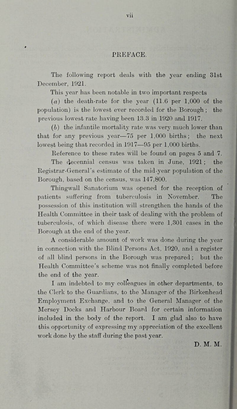 PREFACE. The following report deals with the year ending 31st December, 1921. This year has been notable in two important respects (a) the death-rate for the year (11.6 per 1,000 of the population) is the lowest ever recorded for the Borough ; the previous lowest rate having been 13.3 in 1920 and 1917. (b) the infantile mortality rate was very much lower than that for any previous year—75 per 1,000 births ; the next lowest being that recorded in 1917—95 per 1,000 births. Reference to these rates will be found on pages 5 and 7. The decennial census was taken in June, 1921; the Registrar-General’s estimate of the mid-year population of the Borough, based on the census, was 147,800. Thingwall Sanatorium was opened for the reception of patients suffering from tuberculosis in November. The possession of this institution will strengthen the hands of the Health Committee in their task of dealing with the problem of tuberculosis, of which disease there were 1,301 cases in the Borough at the end of the year. A considerable amount of work was done during the year in connection with the Blind Persons Act, 1920, and a register of all blind persons in the Borough was prepared; but the Health Committee’s scheme was not finally completed before the end of the year. I am indebted to my colleagues in other departments, to the Clerk to the Guardians, to the Manager of the Birkenhead Employment Exchange, and to the General Manager of the Mersey Docks and Harbour Board for certain information included in the body of the report. I am glad also to have this opportunity of expressing my appreciation of the excellent work done by the staff during the past year. D. M. M.