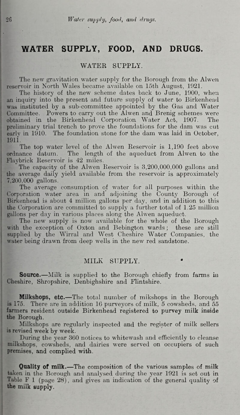 WATER SUPPLY, FOOD, AND DRUGS. WATER SUPPLY. The new gravitation water supply for the Borough from the Alwen reservoir in North Wales became available on 15th August, 1921. The history of the new scheme dates back to June, 1900, when an inquiry into the present and future supply of water to Birkenhead was instituted by a sub-committee appointed by the Gas and Water Committee. Powers to carry out the Alwen and Brenig schemes were obtained in the Birkenhead Corporation Water Act, 1907. The i preliminary trial trench to prove the foundations for the dam was cut early in 1910. The foundation stone for the dam was laid in October, 1911. The top water level of the Alwen Reservoir is 1,190 feet above ordnance datum. The length of the aqueduct from Alwen to the Flaybrick Reservoir is 42 miles. The capacity of the Alwen Reservoir is 3,200,000,000 gallons and j the average daily yield available from the reservoir is approximately 7,200,000 gallons. The average consumption of water for all purposes within the | Corporation water area in and' adjoining the County Borough of I Birkenhead is about 4 million gallons per day, and in addition to this the Corporation are committed to supply a further total of 1.25 million gallons per day in various places along the Alwen aqueduct. The new supply is now available for the whole of the Borough , with the exception of Oxton and Bebington wards; these are still supplied by the Wirral and West Cheshire Water Companies, the I water being drawn from deep wells in the new red sandstone. MILK SUPPLY. Source.—Milk is supplied to the Borough chiefly from farms in Cheshire, Shropshire, Denbighshire and Flintshire. Milkshops, etc.—The total number of mikshops in the Borough is 175. There are in addition 16 purveyors of milk, 5 cowsheds, and 55 farmers resident outside Birkenhead registered to purvey milk inside the Borough. Milkshops are regularly inspected and the register of milk sellers is revised week by wreek. During the year 360 notices to whitewash and efficiently to cleanse milkshops, cowsheds, and dairies were served on occupiers of such premises, and complied with. Quality of milk.—The composition of the various samples of milk j taken in the Borough and analysed during the year 1921 is set out in Table F 1 (page 28), and gives an indication of the general quality of the milk supply.