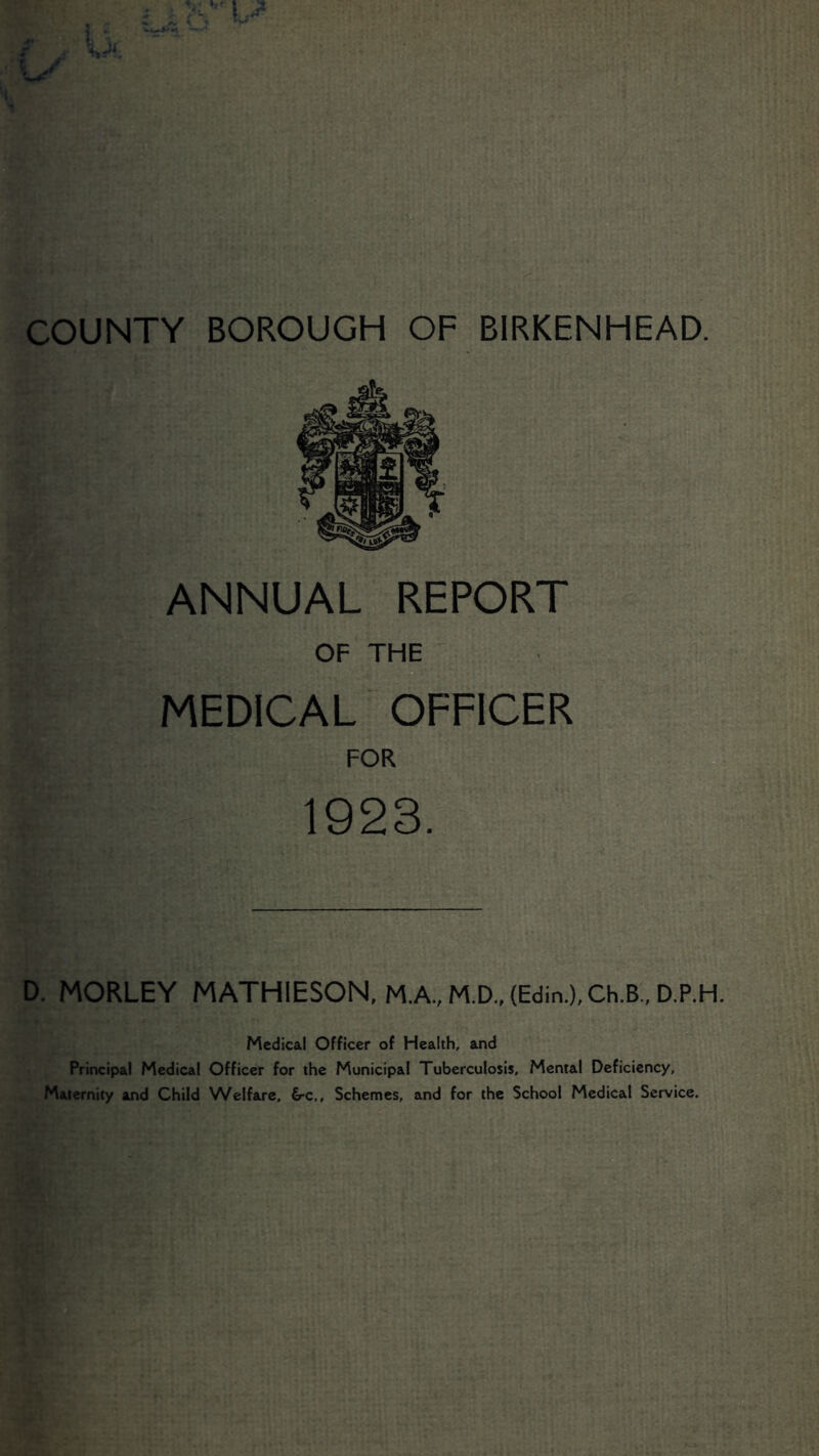 ANNUAL REPORT OF THE MEDICAL OFFICER FOR 1923. D. MORLEY MATHIESON, M.A.,M.D.,{Edin.),Ch.B.,D.P.H. Medical Officer of Health, and Principal Medical Officer for the Municipal Tuberculosis, Mental Deficiency, Maternity and Child Welfare, 6-c,, Schemes, and for the School Medical Service.