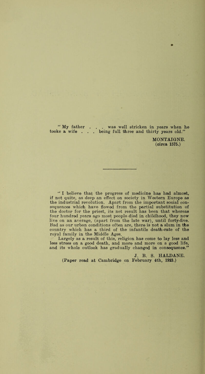 My father tooke a wife . . was well stricken in years when he being full three and thirty years old/'’ MONTAIGNE, (circa 1575.) I believe that the progress of medicine has had almost, if not quite, as deep an effect on society in Western Europe as the industrial revolution. Apart from the imx>ortant social con- sequences which have flowed from the partial substitution of the doctor for the priest, its net result has been that whereas four hundred years ago most people died in childhood, they now live on an average, (apart from the late war), until forty-five. Bad as our urban conditions often are, there is not a slum in the country which has a third of the infantile death-rate of the royal family in the Middle .^es. Largely as a result of this, religion has come to lay less and less stress on a good death, and more and more on a good life, and its whole outlook has gradually changed in consequence.'^ J. B. S. HALDANE. (Paper read at Cambridge on February 4th, 1923.)