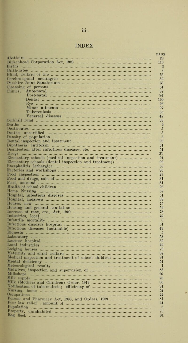 INDEX. PAGE Alwttoirs 2!J Mirkenhead Corporation Act, 1923 IIB IJirths 3 Hirth-ratcH 3 Hliml, welfare of the 55 (’erebro-spinal meningitis 59 Clieshire Joint Sanatorium 38 Cleansing of persons 51 Clinics; Ante-natal 87 Post-natal 84 Dental 100 Eye 96 Minor ailments 97 Tuberculosis 35 Venereal diseases 47 (.’orkliill fund 33 Deaths 4 'Jeath-rates 5 Deaths, uncertified 5 Density of population 3 Dental inspection and treatment 99 Diphtheria antitoxin 51 Disinfection after infectious diseases, etc 51 Drugs 31 Elementary schools (medical inspection and treatment) 94 Elementary schools (dental inspection and treatment) 99 Encephalitis lethargica 50 Factories and workshops 80 Food inspection 29 Food and drugs, sale of 31 Foo<l, unsound 31 Health of school children 93 Home Nursing 52 Hospital, infectious diseases 51 Hospital, Leasowe 39 Houses, new 75 Housing and general sanitation 59 Increase of rent, etc.. Act, 1920 78 Industries, local 22 Infantile mortality 6 Infectious diseases hospital 51 Infectious diseases (notifiable) 49 Inquests 5 Laboratory 53 Leasowe hospital 39 Local industries 22 Lcxlging houses 79 Maternity and child welfare 82 Mwlical inspection and treatment of school children 94 Mental deficiency 51 Meteorological results 1 Midwives, inspection and supervision of 83 Milkshops 26 Milk supply 26 Milk (Mothers and Children) Order, 1919 86 Notification of tuberculosis; efficiency of 34 Nursing, home 52 Occupations 22 Poisons and Pharmacy Act, 1908, and Orders, 1909 81 Poor law relief : amount of 24 Population 3 Property, uninhabited 75 Itag flock 81