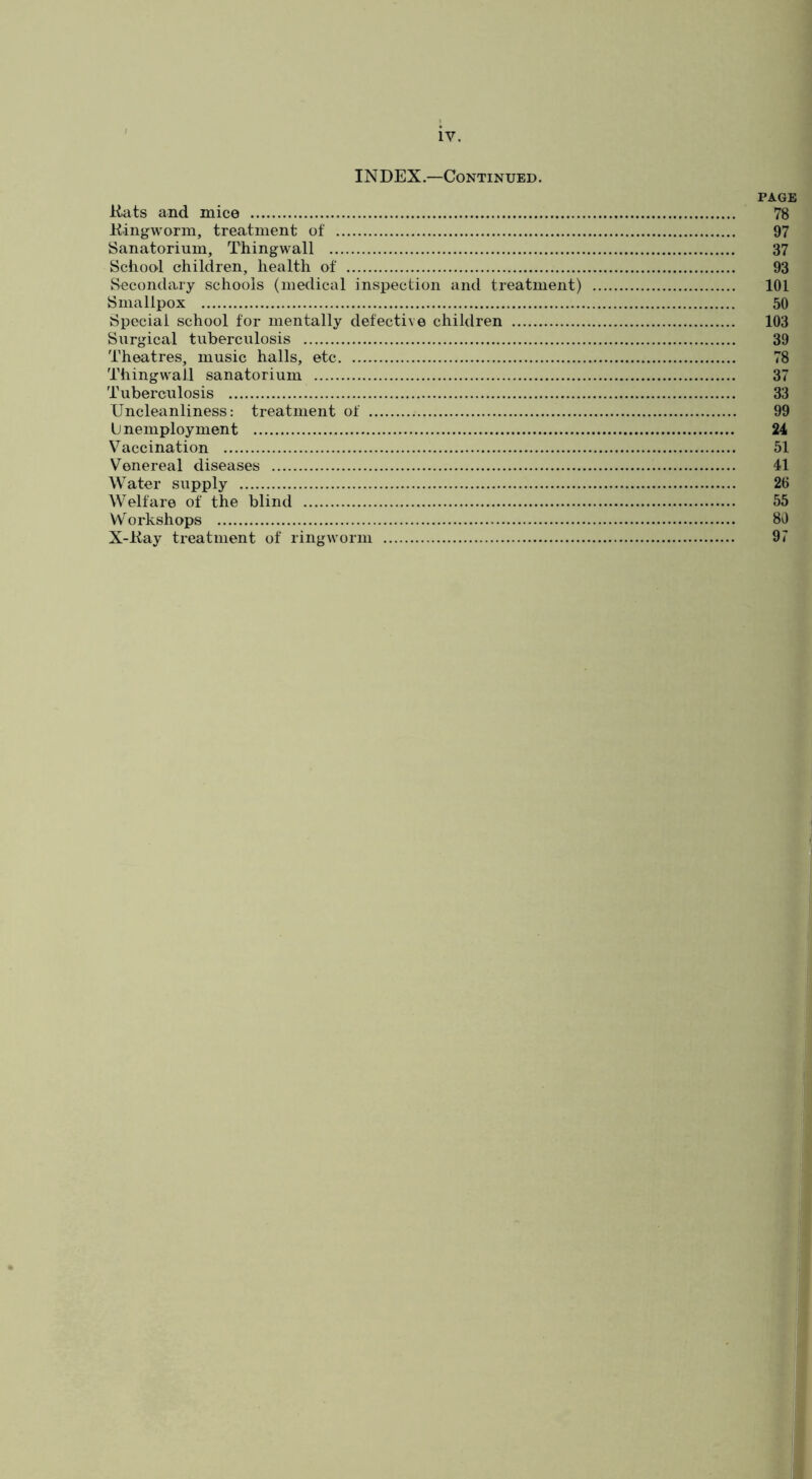 INDEX.—Continued. PAGE Hilts and mice 78 Hingworm, treatment of 97 Sanatorium, Thingwall 37 School children, health of 93 Secondary schools (medical inspection and treatment) 101 Smallpox 50 Special school for mentally defective children 103 Surgical tuberculosis 39 Theatres, music halls, etc 78 Thingwall sanatorium 37 Tuberculosis 33 XJncleanliness: treatment of 99 U nemployment 24 Vaccination 51 Venereal diseases 41 Water supply 26 Welfare of the blind 55 Workshops 80 X-Hay treatment of ringworm 97