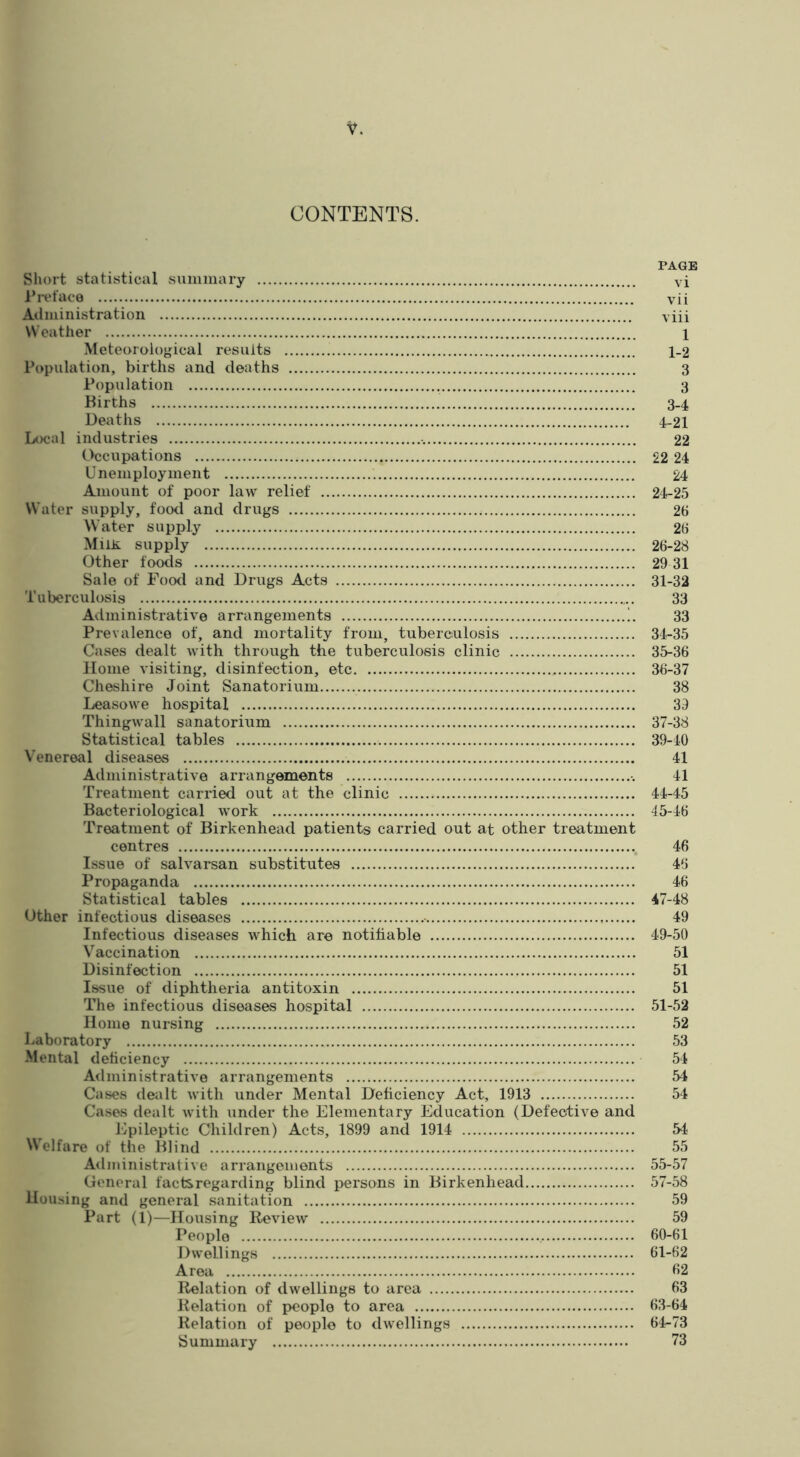 CONTENTS. PAGE Sliort statistical suminary vi I’lvface vii Adiuinistration viii Weather 1 Meteorological results 1-2 Population, births and deaths 3 Population 3 Births 3-4 Deaths 4-21 Local industries 22 (.>ccnpations 22 24 Unemployment 24 Amount of poor law relief 24-25 Water supply, food and drugs 26 Water supply 26 Milh. supply 26-28 Other foods 29 31 Sale of Food and Drugs Acts 31-32 Tuberculosis 33 Administrative arrangements !, 33 Prevalence of, and mortality from, tuberculosis 34-35 Cases dealt with through the tuberculosis clinic 35-36 Home visiting, disinfection, etc 36-37 Cheshire Joint Sanatorium 38 Leasowe hospital 39 Thingwall sanatorium 37-38 Statistical tables 39-40 Venereal diseases 41 Administrative arrangements 41 Treatment carried out at the clinic 44-45 Bacteriological work 45-46 Treatment of Birkenhead patients carried out at other treatment centres 46 Issue of salvarsan substitutes 46 Propaganda 46 Statistical tables 47-48 Other infectious diseases 49 Infectious diseases which are notifiable 49-50 Vaccination 51 Disinfection 51 Issue of diphtheria antitoxin 51 The infectious diseases hospital 51-52 Home nursing 52 Laboratory 53 Mental deficiency 54 Administrative arrangements 54 Cases dealt with under Mental Deficiency Act, 1913 54 Cases dealt with under the Elementary Education (Defective and Epileptic Children) Acts, 1899 and 1914 54 Welfare of the Blind 55 Administrati\e arrangements 55-57 General factsregarding blind persons in Birkenhead 57-58 Housing and general sanitation 59 Part (1)—Housing Review 59 People 60-61 Dwellings 61-62 Area 62 Relation of dwellings to area 63 Relation of people to area 63-64 Relation of people to dwellings 64-73 {Summary 73