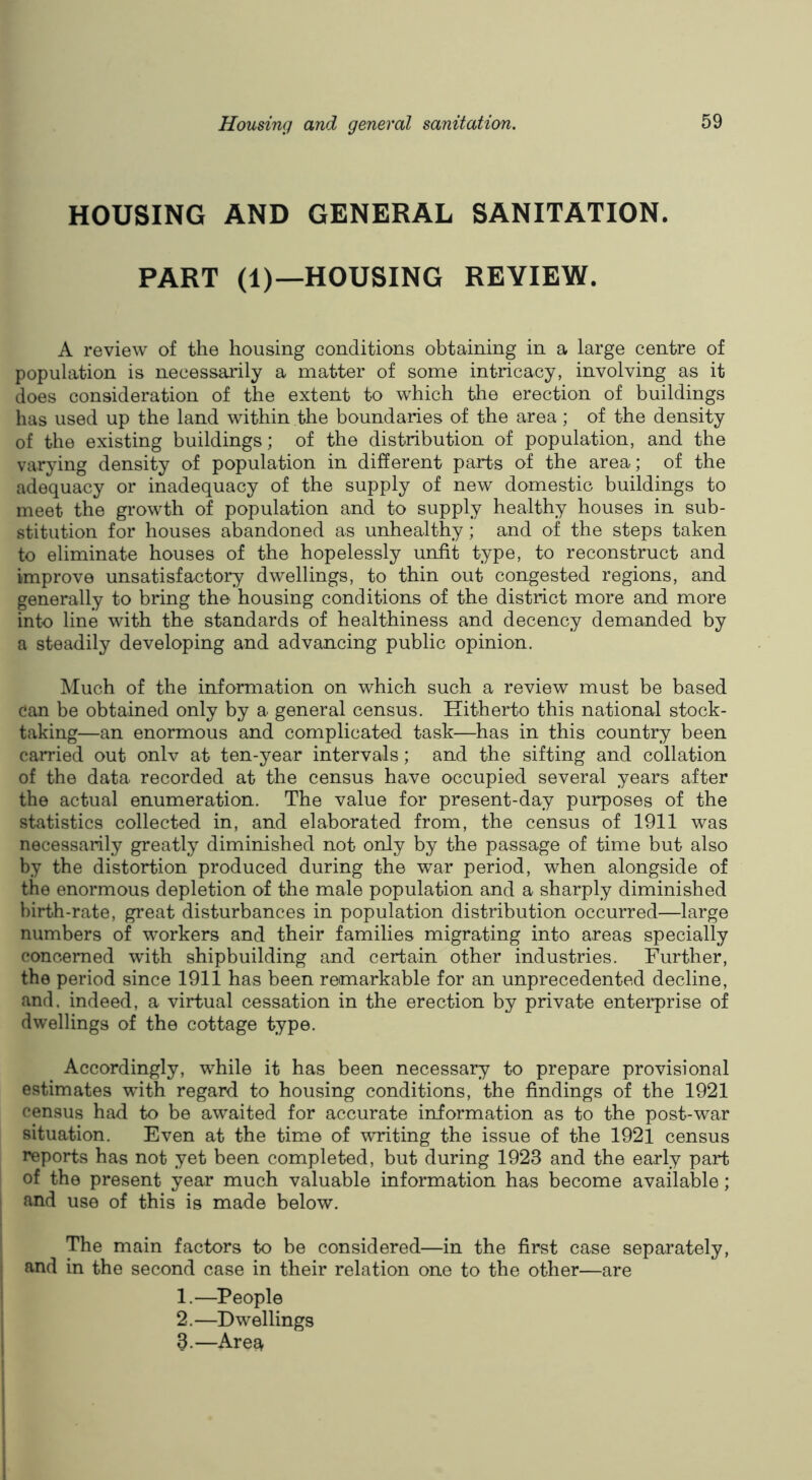 HOUSING AND GENERAL SANITATION. PART (1)—HOUSING REVIEW. A review of the housing conditions obtaining in a large centre of population is necessaidly a matter of some intricacy, involving as it does consideration of the extent to which the erection of buildings has used up the land within the boundaries of the area ; of the density of the existing buildings; of the distribution of population, and the varying density of population in different parts of the area; of the adequacy or inadequacy of the supply of new domestic buildings to meet the growth of population and to supply healthy houses in sub- stitution for houses abandoned as unhealthy; and of the steps taken to eliminate houses of the hopelessly unfit type, to reconstruct and improve unsatisfactory dwellings, to thin out congested regions, and generally to bring the housing conditions of the district more and more into line with the standards of healthiness and decency demanded by a steadily developing and advancing public opinion. Much of the information on which such a review must be based can be obtained only by a general census. Hitherto this national stock- taking—an enormous and complicated task—has in this country been carried out onlv at ten-year intervals; and the sifting and collation of the data recorded at the census have occupied several years after the actual enumeration. The value for present-day purposes of the statistics collected in, and elaborated from, the census of 1911 was necessarily greatly diminished not only by the passage of time but also by the distortion produced during the war period, when alongside of the enormous depletion of the male population and a sharply diminished birth-rate, great disturbances in population distribution occurred—large numbers of workers and their families migrating into areas specially concerned with shipbuilding and certain other industries. Further, the period since 1911 has been remarkable for an unprecedented decline, and. indeed, a virtual cessation in the erection by private enterprise of dwellings of the cottage type. Accordingly, wFile it has been necessary to prepare provisional estimates with regard to housing conditions, the findings of the 1921 census had to be awaited for accurate information as to the post-war situation. Even at the time of writing the issue of the 1921 census reports has not yet been completed, but during 1923 and the early part of the present year much valuable information has become available; and use of this is made below. The main factors to be considered—in the first case separately, I and in the second case in their relation one to the other—are 1. —People 2. —Dwellings , 3.—Are£^