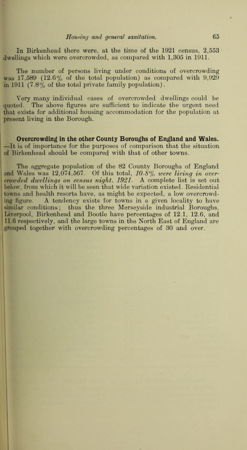 In Birkenhead there were, at the time of the 1921 census, 2,553 • dwellings which w'ere overcrowded, as compared with 1,305 in 1911. The number of persons living under conditions of overcrowding was 17,589 (12.6% of the total population) as compared with 9,929 in 1911 (7.8% of tJie total private family population). Very many individual cases of overcrowded dwellings could be quoted. The above figures are sufficient to indicate the urgent need that exists for additional housing accommodation for the population at present living in the Borough. Overcrowding in the other County Boroughs of England and Wales. —It is of importance for the purposes of comparison that the situation of Birkenhead should be compared with that of other towns. The aggregate population of the 82 County Boroughs of England and Wales was 12,074,567. Of this total, 10.8% were living in over- crowded dwellings on census night, 1921. A complete list is set out ' below, from which it will be seen that wide variation existed. Eesidential towns and health resorts have, as might be expected, a low overcrowd- ing figure. A tendency exists for towns in a given locality to have ^ similar conditions; thus the three Merseyside industrial Boroughs, 1 Liverpool, Birkenhead and Bootle have percentages of 12.1, 12.6, and 11.6 respectively, and the large towns in the North East of England are grouped together with overcrowding percentages of 30 and over. Ihi