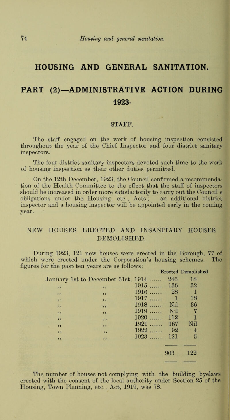HOUSING AND GENERAL SANITATION. PART (2)—ADMINISTRATIVE ACTION DURING 1923. STAFF. The staff engaged on the work of housing inspection consisted throughout the year of the Chief Inspector and four district sanitary inspectors. The four district sanitary inspectors devoted such time to the work of housing inspection as their other duties permitted. On the 12th December, 1923, the Council confirmed a recommenda- tion of the Health Committee to the effect that the staff of inspectors should be increased in order more satisfactorily to carry out the Council’s obligations under the Housing, etc.. Acts; an additional district inspector and a housing inspector will be appointed early in the coming year. NEW HOUSES ERECTED AND INSANITARY HOUSES DEMOLISHED. During 1923, 121 new houses were erected in the Borough, 77 of which were erected under the Corporation’s housing schemes. The figures for the past ten years are as follows: Erected Demolished 1914 .... .. 246 18 1915 .... .. 136 32 1916 .... .. 28 1 1917 .... 1 18 1918 .... .. Nil 36 1919 .... .. Nil 7 1920 .... .. 112 1 1921 .... .. 167 Nil 1922 .... .. 92 4 1923 .... .. 121 5 903 122 The number of houses not complying with the building byelaws erected with the consent of the local authority under Section 25 of the Housing, Town Planning, etc., Act, 1919, was 78.